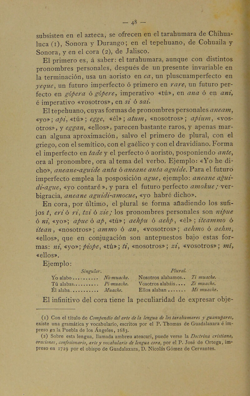 - 4« ~ subsisten en el azteca, se ofrecen en el tarahumara de Chihua- luca (i), Sonora y Durango; en el tepehuano, de Cohuaila y Sonora, y en el cora (2), de Jalisco. El primero es, á saber: el tarahumara, aunque con distintos pronombres personales, después de un presente invariable en la terminación, usa un aoristo en ca, un pluscuamperfecto en yeque, un futuro imperfecto ó primero en rare, un futuro per- fecto en gópera ó gópere, imperativo «tú», en ana ó en ani, é imperativo «vosotros», en si ó sai. El tepehuano, cuyas formas de pronombres personales aneam, «yo»; api, «tú» ; egge, «él» ; atum, «nosotros»; apium, «vos- otros», y eggan, «ellos», parecen bastante raros, y apenas mar- can alguna aproximación, salvo el primero de plural, con el griego, con el semítico, con el gaélico y con el dravidiano. Forma el imperfecto en tade y el perfecto ó aoristo, posponiendo ante, ora al pronombre, ora alterna del verbo. Ejemplo: «Yo he di- cho», aneane-aguide anta ó aneane anta aguide. Para el futuro imperfecto emplea la posposición agüe, ejemplo: aneane agui- di-ague, «yo contaré », y para el futuro perfecto amokue; ver- bigracia, aneane aguidi-amocue, «yo habré dicho». En cora, por último, el plural se forma añadiendo los sufi- jos t, eri ó ri, tzi ó zie; los pronombres personales son nipue ó ni, «yo»; apue ó ap, «tú»; aehpn ó aehp, «él» ; iteammo ó itean, «nosotros»; ammo ó an, «vosotros»; aehmo ó aehm, «ellos», que en conjugación son antepuestos bajo estas for- mas: ni, «yo»;piope, «tú»; ti, «nosotros»; zi, «vosotros»; mí, «ellos». Ejemplo: Singular. Plural. Yo alabo Ni-muache. Nosotros alabamos.. Ti mu ache. Tú alabas Pi-muache. Vosotros alabáis.... Zi muachc. Él alaba Muache. Ellos alaban Mi muache. El infinitivo del cora tiene la peculiaridad de expresar obje- (1) Con el titulo de Compendio del arte de la lengua de los tarakúmares y gu anupar es, existe una gramática y vocabulario, escritos por el P. Thomas de Guadalaxara é im- preso en la Puebla de los Ángeles, 1683. (2) Sobre esta lengua, llamada ambreu ateacari, puede verse la Doctrina cristiana, oraciones, confesionario, arte y vocabulario de lengua cora, por el P. José de Ortega, im- preso en 1729 por el obispo de Guadalaxara, D. Nicolás Gómez de Cervantes.