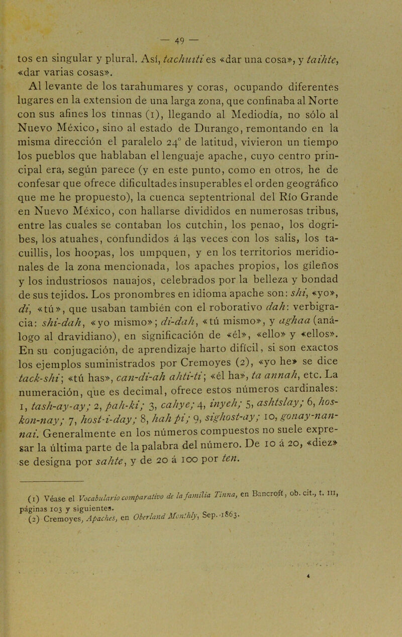 tos en singular y plural. Así, tachuiti ts «dar una cosa», y taihtc, «dar varias cosas». Al levante de los tarahumares y coras, ocupando diferentes lugares en la extensión de una larga zona, que confinaba al Norte con sus afines los tinnas (i), llegando al Mediodía, no sólo al Nuevo México, sino al estado de Durango, remontando en la misma dirección el paralelo 24o de latitud, vivieron un tiempo los pueblos que hablaban el lenguaje apache, cuyo centro prin- cipal era, según parece (y en este punto, como en otros, he de confesar que ofrece dificultades insuperables el orden geográfico que me he propuesto), la cuenca septentrional del Río Grande en Nuevo México, con hallarse divididos en numerosas tribus, entre las cuales se contaban los cutchin, los penao, los dogri- bes, los atuahes, confundidos á las veces con los salis, los ta- cuillis, los hoopas, los umpquen, y en los territorios meridio- nales de la zona mencionada, los apaches propios, los gileños y los industriosos nauajos, celebrados por la belleza y bondad de sus tejidos. Los pronombres en idioma apache son: ski, «yo», di, «tú», que usaban también con el roborativo dalr. verbigra- cia: shi-dah, «yo mismo»; di-dah, «tú mismo», y agh a a (aná- logo al dravidiano), en significación de «él», «ello» y «ellos». En su conjugación, de aprendizaje harto difícil, si son exactos los ejemplos suministrados por Cremoyes (2), «yo he» se dice tack-shi; «tú has», can-di-ah ahti-ti; «él ha», ta annah, etc. La numeración, que es decimal, ofrece estos números cardinales. 1, tash-ay-ay; 2, pah-ki; 3, caliye; 4, inych; 5, ashtslay; 6, hos- kon-nay; 7, host-i-dciy; 8, hah pi; 9, sighost-ay; 10, gonay-nan- nai. Generalmente en los números compuestos no suele expre- sar la última parte de la palabra del número. De 10 á 20, «diez» se designa por sahte, y de 20 á 100 por ten. (1) Véase el Vocabulario comparativo de la familia Tinna, en Bancrofí, ob. cit., t. m páginas 103 y siguientes. (2) Cremoyes, Apaches, en Obcrland Monihly, Sep.1863. 4