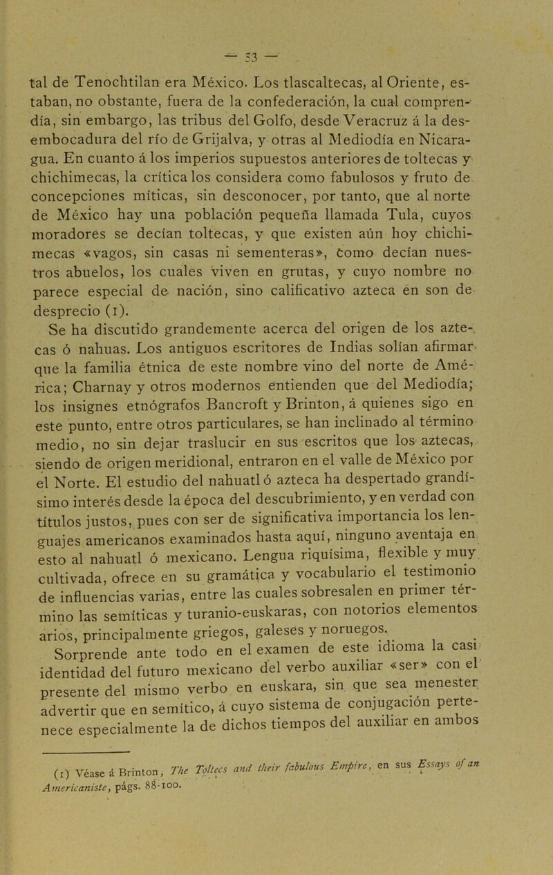 tal de Tenochtilan era México. Los tlascaltecas, al Oriente, es- taban, no obstante, fuera de la confederación, la cual compren- día, sin embargo, las tribus del Golfo, desde Veracruz á la des- embocadura del río de Grijalva, y otras al Mediodía en Nicara- gua. En cuanto á los imperios supuestos anteriores de toltecas y chichimecas, la critícalos considera como fabulosos y fruto de concepciones míticas, sin desconocer, por tanto, que al norte de México hay una población pequeña llamada Tula, cuyos moradores se decían toltecas, y que existen aún hoy chichi- mecas «vagos, sin casas ni sementeras», Como decían nues- tros abuelos, los cuales viven en grutas, y cuyo nombre no parece especial de nación, sino calificativo azteca en son de desprecio (i). Se ha discutido grandemente acerca del origen de los azte- cas ó nahuas. Los antiguos escritores de Indias solían afirmar que la familia étnica de este nombre vino del norte de Amé- rica; Charnay y otros modernos entienden que del Mediodía; los insignes etnógrafos Bancroft y Brinton, á quienes sigo en este punto, entre otros particulares, se han inclinado al término medio, no sin dejar traslucir en sus escritos que los aztecas, siendo de origen meridional, entraron en el valle de México por el Norte. El estudio del náhuatl ó azteca ha despertado grandí- simo interés desde la época del descubrimiento, y en verdad con títulos justos, pues con ser de significativa importancia los len- guajes americanos examinados hasta aquí, ninguno aventaja en esto al náhuatl ó mexicano. Lengua riquísima, flexible y muy cultivada, ofrece en su gramática y vocabulario el testimonio de influencias varias, entre las cuales sobresalen en primer tér- mino las semíticas y turanio-euskaras, con notorios elementos arios, principalmente griegos, galeses y noruegos.. Sorprende ante todo en el examen de este idioma la casi identidad del futuro mexicano del verbo auxiliar «ser» con el presente del mismo verbo en euskara, sin que sea menester advertir que en semítico, á cuyo sistema de conjugación perte- nece especialmente la de dichos tiempos del auxiliar en ambos (i) Véase á Brinton, The Toltecs and tlieir fahulous En,pire, en sus Essays of an Americaniste, págs. 88-100.