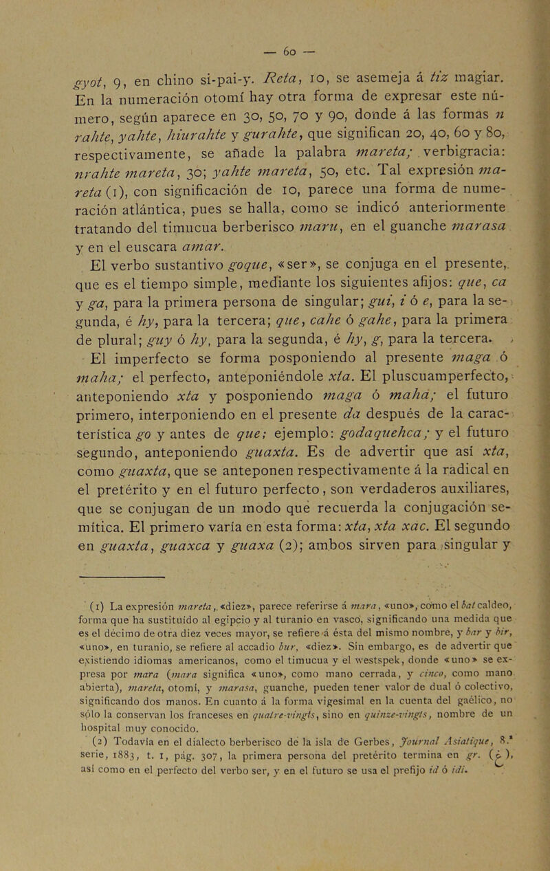 gyot, 9, en chino si-pai-y. Reta, io, se asemeja á tiz magiar. En la numeración otomí hay otra forma de expresar este nú- mero, según aparece en 30, 50, 70 y 90, donde á las formas n r a lite, y a lite, hiurahte y gurakte, que significan 20, 40, 60 y 80, respectivamente, se añade la palabra mareta; verbigracia: nrahte mareta, 30; yahte mareta, 50, etc. Tal expresión ma- reta (\\ con significación de 10, parece una forma de nume- ración atlántica, pues se halla, como se indicó anteriormente tratando del timucua berberisco mam, en el guanche mar asa y en el éuscara amar. El verbo sustantivo goqae, «ser», se conjuga en el presente, que es el tiempo simple, mediante los siguientes afijos: que, ca y ga, para la primera persona de singular; gui, i ó e, para la se- gunda, é hy, para la tercera; que, calie ó gahe, para la primera de plural; guy ó hy, para la segunda, é hy, g, para la tercera. , El imperfecto se forma posponiendo al presente maga ó maha; el perfecto, anteponiéndole xta. El pluscuamperfecto, anteponiendo xta y posponiendo maga ó maha; el futuro primero, interponiendo en el presente da después de la carac- terística go y antes de que; ejemplo: godaquehca; y el futuro segundo, anteponiendo guaxta. Es de advertir que así xta, como guaxta, que se anteponen respectivamente á la radical en el pretérito y en el futuro perfecto, son verdaderos auxiliares, que se conjugan de un modo que recuerda la conjugación se- mítica. El primero varía en esta forma: xta, xta xac. El segundo en guaxta, guaxca y guaxa (2); ambos sirven para singular y (1) La expresión mareta,. «diez», parece referirse á triara, «uno», como el bat caldeo, forma que ha sustituido al egipcio y al turanio en vasco, significando una medida que es el décimo de otra diez veces mayor, se refiere á ésta del mismo nombre, y bar y bir, «uno», en turanio, se refiere al accadio bur, «diez». Sin embargo, es de advertir que existiendo idiomas americanos, como el timucua y el westspek, donde «uno» se ex- presa por niara (nutra significa «uno», como mano cerrada, y cinco, como mano abierta), mareta, otomi, y marasa, guanche, pueden tener valor de dual ó colectivo, significando dos manos. En cuanto á la forma vigesimal en la cuenta del gaélico, no splo la conservan los franceses en qualre-vingts, sino en quinze-vingts, nombre de un hospital muy conocido. (2) Todavía en el dialecto berberisco de la isla de Gerbes, Journal Asiatique, 8.* serie, 1883, t. I, pág. 307, la primera persona del pretérito termina en gr. (¿^), asi como en el perfecto del verbo ser, y en el futuro se usa el prefijo id ó idi.