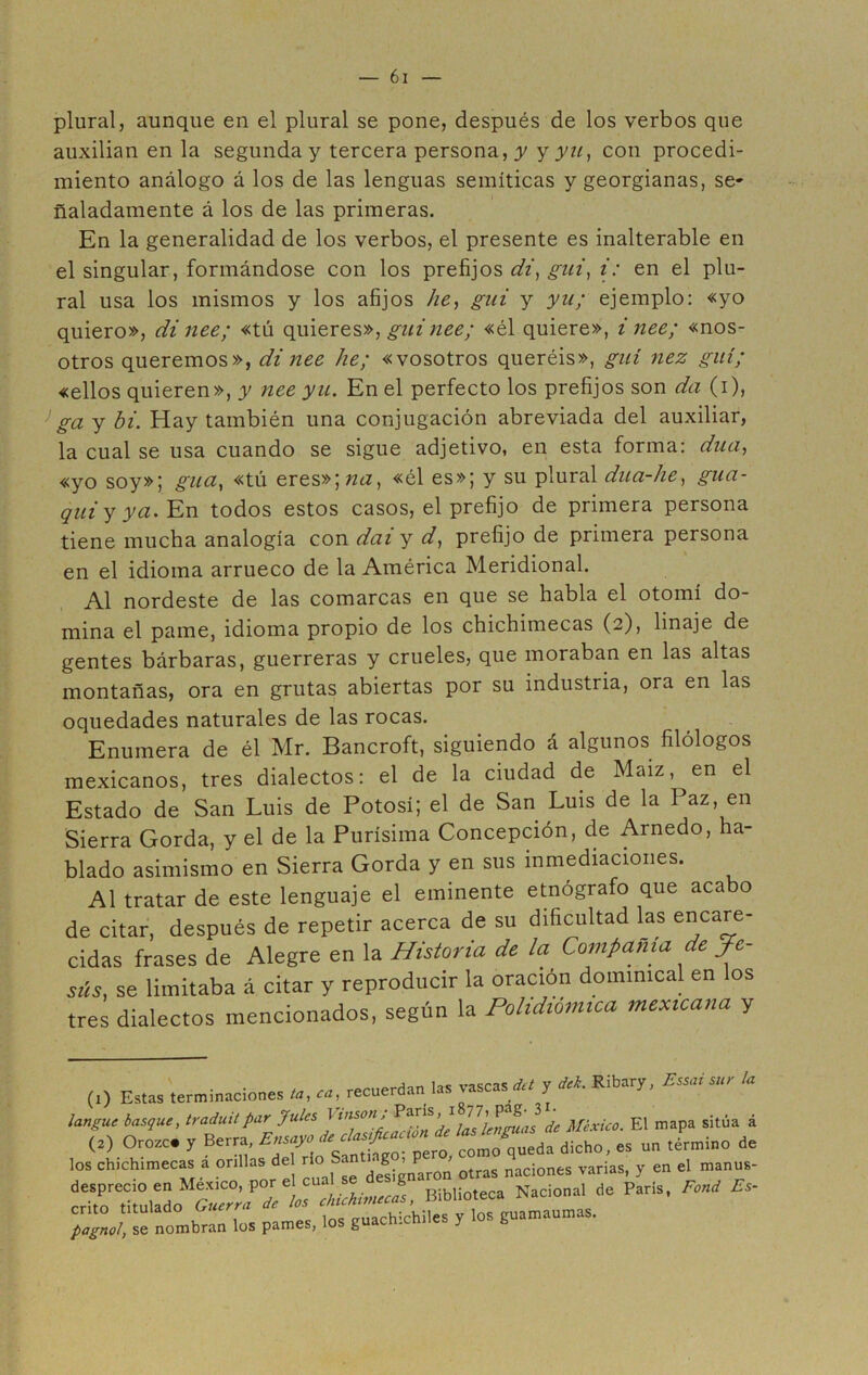 plural, aunque en el plural se pone, después de los verbos que auxilian en la segunda y tercera persona, y y yu, con procedi- miento análogo á los de las lenguas semíticas y georgianas, se- ñaladamente á los de las primeras. En la generalidad de los verbos, el presente es inalterable en el singular, formándose con los prefijos di, gui, i: en el plu- ral usa los mismos y los afijos he, gui y yu; ejemplo: «yo quiero», dinee; «tú quieres», guiñee; «él quiere», inee; «nos- otros queremos», di nee he; «vosotros queréis», gui nez gilí; «ellos quieren», y nee yu. En el perfecto los prefijos son da (i), ga y hi. Hay también una conjugación abreviada del auxiliar, la cual se usa cuando se sigue adjetivo, en esta forma: dua, «yo soy»; gua, «tú eres»\na, «él es»; y su plural dua-lie, gua- qui y ya. En todos estos casos, el prefijo de primera persona tiene mucha analogía con dai y d, prefijo de primera persona en el idioma arrueco de la América Meridional. Al nordeste de las comarcas en que se habla el otomí do- mina el parné, idioma propio de los chichimecas (2), linaje de gentes bárbaras, guerreras y crueles, que moraban en las altas montañas, ora en grutas abiertas por su industria, ora en las oquedades naturales de las rocas. Enumera de él Mr. Bancroft, siguiendo á algunos filólogos mexicanos, tres dialectos: el de la ciudad de Maíz, en el Estado de San Luis de Potosí; el de San Luis de la Paz, en Sierra Gorda, y el de la Purísima Concepción, de Arnedo, ha- blado asimismo en Sierra Gorda y en sus inmediaciones. Al tratar de este lenguaje el eminente etnógrafo que acabo de citar, después de repetir acerca de su dificultad las encare- cidas frases de Alegre en la Historia de la Compañía de Je- sús, se limitaba á citar y reproducir la oración dominical en los tres dialectos mencionados, según la Polidiomica mexicana y (1) Estas terminaciones recuerdan las vascas ** y ** Ribary, Essai sur la langue basque, traduilpar gules J tusón; de México. El mapa sitúa á (2) Orozc# y Berra, Ensayo decía^ueda dicho, es un término de los chichimecas a orillas de rio S. . g > I^ nac¡ones variaS( y en el manus- BibUo.ec» Nacional de Paria, Fond E, pagnod, se nombran los pames, los güichichiles y los guamaumas.