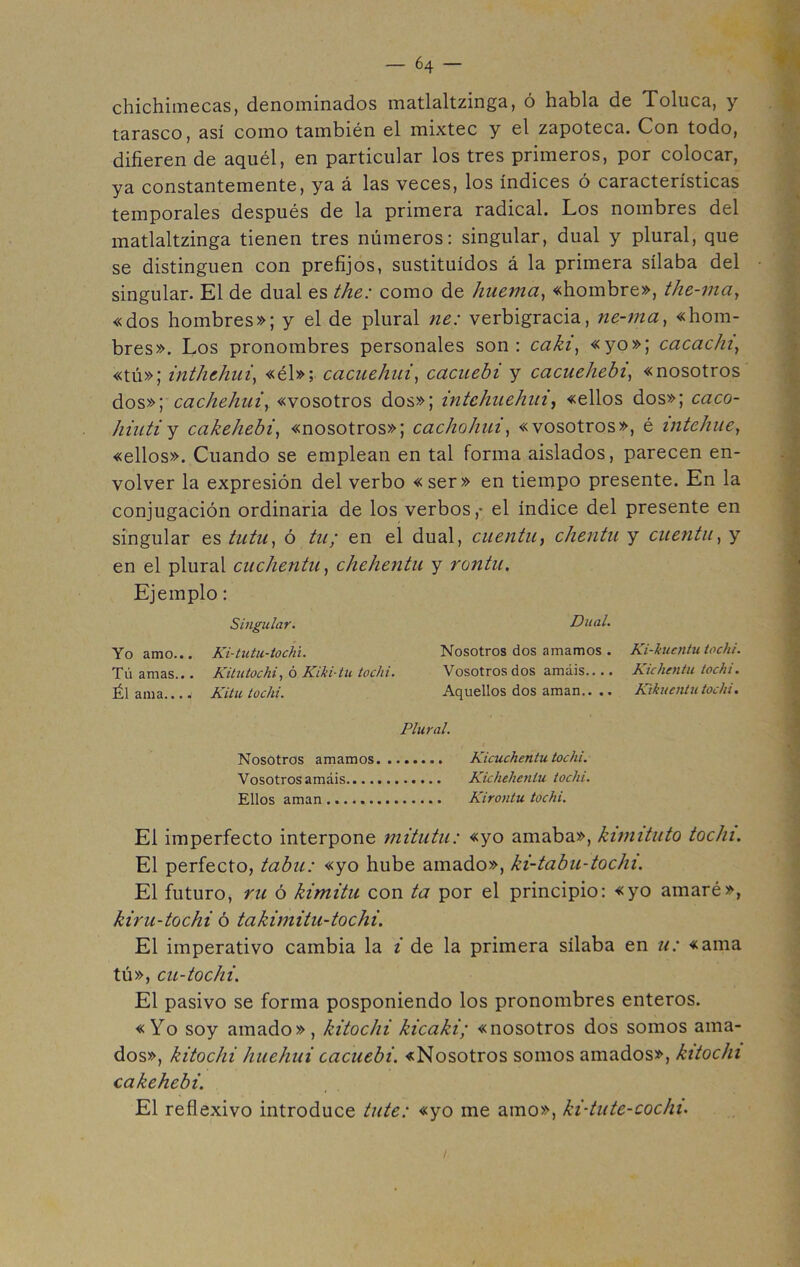 chichimecas, denominados matlaltzinga, ó habla de Toluca, y tarasco, así como también el mixtee y el zapoteca. Con todo, difieren de aquél, en particular los tres primeros, por colocar, ya constantemente, ya á las veces, los índices ó características temporales después de la primera radical. Los nombres del matlaltzinga tienen tres números: singular, dual y plural, que se distinguen con prefijos, sustituidos á la primera sílaba del singular. El de dual es the: como de huemá, «hombre», the-ma, «dos hombres»; y el de plural ne: verbigracia, ne-ma, «hom- bres». Los pronombres personales son: caki, «yo»; cacac/u, «tú»; inthehui, «él»; cacuehui, cacuebi y cacuehebi, «nosotros dos»; cachehui, «vosotros dos»; intchuehui, «ellos dos»; caco- hinti y cakehebi, «nosotros»; cacho huí, «vosotros», é intehue, «ellos». Cuando se emplean en tal forma aislados, parecen en- volver la expresión del verbo «ser» en tiempo presente. En la conjugación ordinaria de los verbos,- el índice del presente en singular es tutu, ó tu; en eí dual, cuentu, chentu y cuenta, y en el plural cuclientu, chehentu y rontu. Ejemplo: Singular. Dual. Yo amo... Ki-tutu-tochi. Nosotros dos amamos . Ki-kucntu tochi. Tú amas... Kitutochi, ó Kiki-tu tochi. Vosotros dos amáis Kichentu tochi. Él ama Kitu tochi. Aquellos dos aman.. .. Kikucntutochi. Plural. Nosotros amamos. ....... Kicuchentu tochi. Vosotros amáis Kichehenlu tochi. Ellos aman Kirontu tochi. El imperfecto interpone mitutu: «yo amaba», kimituto tochi. El perfecto, tabú: «yo hube amado», ki-tabu-tochi. El futuro, ru ó kimitu con ta por el principio: «yo amaré», kiru-tochi ó takimitu-tochi. El imperativo cambia la i de la primera sílaba en u: «ama tú», cu-tochi. El pasivo se forma posponiendo los pronombres enteros. «Yo soy amado», kitoclii kieaki; «nosotros dos somos ama- dos», kitochi huehui cacuebi. «Nosotros somos amados», kitochi cakehebi. El reflexivo introduce tute: «yo me amo», ki-tute-coc/u. /