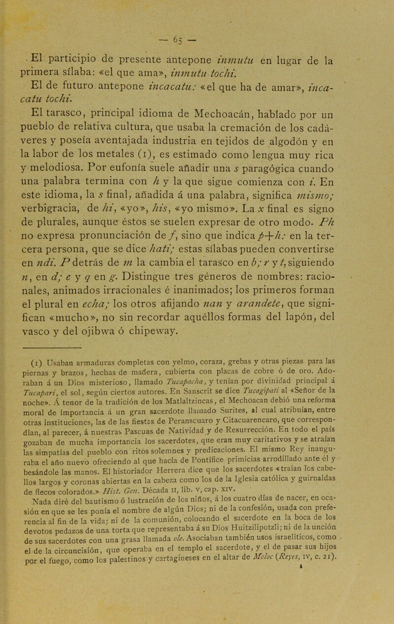 . El participio de presente antepone inmutu en lugar de la primera sílaba: «el que ama», inmutu tochi. El de futuro antepone incacatu; «el que ha de amar», inca- catu tochi. El tarasco, principal idioma de Mechoacán, hablado por un pueblo de relativa cultura, que usaba la cremación de los cadá- veres y poseía aventajada industria en tejidos de algodón y en la labor de los metales (i), es estimado como lengua muy rica y melodiosa. Por eufonía suele añadir una 5 paragógica cuando una palabra termina con h y la que sigue comienza con i. En este idioma, la s final, añadida á una palabra, significa mismo; verbigracia, de hi, «yo», his, «yo mismo». La x final es signo de plurales, aunque éstos se suelen expresar de otro modo. Ph no expresa pronunciación de /, sino que indica p-\-h: en la ter- cera persona, que se dice hati; estas sílabas pueden convertirse en ndi. P detrás de m la cambia el tarasco en b; r y /, siguiendo n, en d; e y q en g. Distingue tres géneros de nombres: racio- nales, animados irracionales é inanimados; los primeros forman el plural en echa; los otros afijando nan y arándete, que signi- fican «mucho», no sin recordar aquéllos formas del lapón, del vasco y del ojibwa ó chipeway. (x) Usaban armaduras dompletas con yelmo, coraza, grebas y otras piezas para las piernas y brazos, hechas de madera, cubierta con placas de cobre ó de oro. Ado- raban á un Dios misterioso, llamado Tucapacha, y tenían por divinidad principal á Tucapari, el sol, según ciertos autores. En Sanscrit se dice Tucagipati al «Señor de la noche». A tenor de la tradición de los Matlaltzincas, el Mechoacan debió unaiefoima moral de importancia á un gran sacerdote llamado Surites, al cual atribuían, entre otras instituciones, las de las fiestas de Peranscuaro y Citacuarencaro, que correspon- dían, al parecer, á nuestras Pascuas de Natividad y de Resurrección. En todo el país gozaban de mucha importancia los sacerdotes, que eran muy caritativos y se atraían las simpatías del pueblo con ritos solemnes y predicaciones. El mismo Rey inaugu- raba el año nuevo ofreciendo al que hacía de Pontífice primicias arrodillado ante él y besándole las manos. El historiador Herrera dice que los sacerdotes «traían los cabe- llos largos y coronas abiertas en la cabeza como los de la Iglesia católica y guirnaldas de flecos colorados.» Hist. Gen. Década n, lib. v, cap. xiv. Nada diré del bautismo ó lustración de los niños, á los cuatro días de nacer, en oca- sión en que se les ponía el nombre de algún Dios; ni de la confesión, usada con prefe- rencia al fin de la vida; ni de la comunión, colocando el sacerdote en la boca de los devotos pedazos de una torta que representaba á su Dios Huitzilipotzli; ni de la unción de sus sacerdotes con una grasa llamada o/E Asociaban también usos israelíticos, como el de la circuncisión, que operaba en el templo el sacerdote, y el de pasar sus hijos por el fuego, como los palestinos y cartagineses en el altar de Moloc (.Reyes, iv, c. 21). 5