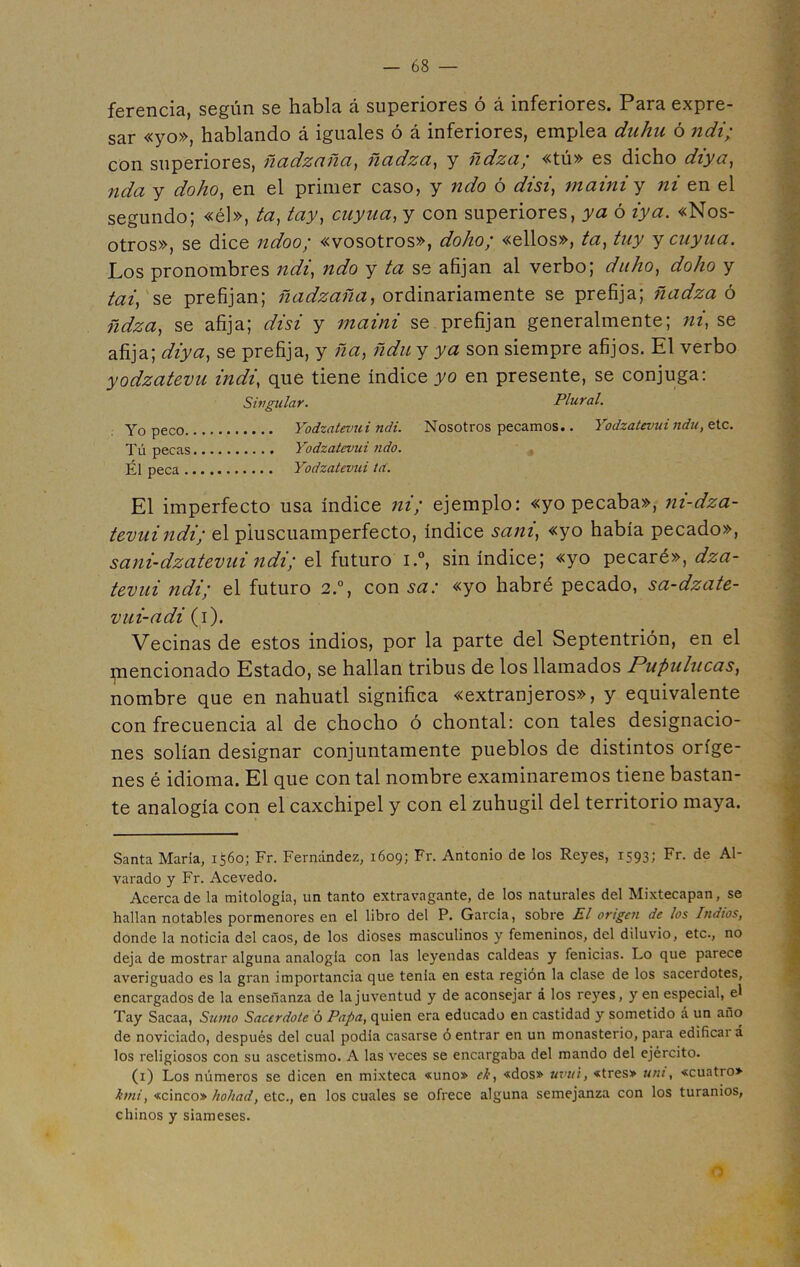 ferencia, según se habla á superiores ó á inferiores. Para expre- sar «yo», hablando á iguales ó á inferiores, emplea dahu ó ndi; con superiores, ñadzaña, ñadza, y ñdza; «tú» es dicho diya, nda y doho, en el primer caso, y ndo ó disi, mainiy ni en el segundo; «él», ta, ¿ay, cuyua, y con superiores, ya ó «Nos- otros», se dice ndoo; «vosotros», doho; «ellos», ta, tuy y cuy na. Los pronombres ndi, ndo y ta se afijan al verbo; duho, doho y tai, se prefijan; ñadzaña, ordinariamente se prefija; ñadza ó ñdza, se afija; disi y maini se prefijan generalmente; ni, se afija; diya, se prefija, y ña, ñdu y ya son siempre afijos. El verbo yodzatevu indi, que tiene índice yo en presente, se conjuga: Singular. Plural. Yo peco Yodzatevui ndi. Nosotros pecamos.. Yodzatevui ndu, etc. Tú pecas Yodzatevui ndo. Él peca Yodzatevui tct. El imperfecto usa índice ni; ejemplo: «yo pecaba», ni-dza- tevuindi; el pluscuamperfecto, índice sani, «yo había pecado», sani-dzatevui ndi; el futuro i.°, sin índice; «yo pecaré», dza- tevui ndi; el futuro 2.°, con sa: «yo habré pecado, sa-dzate- vui-adi (i). Vecinas de estos indios, por la parte del Septentrión, en el piencionado Estado, se hallan tribus de los llamados Pupulucas, nombre que en náhuatl significa «extranjeros», y equivalente con frecuencia al de chocho ó chontal: con tales designacio- nes solían designar conjuntamente pueblos de distintos oríge- nes é idioma. El que con tal nombre examinaremos tiene bastan- te analogía con el caxchipel y con el zuhugil del territorio maya. Santa María, 1560; Fr. Fernández, 1609; Fr. Antonio de los Reyes, 1593; Fr. de Al- varado y Fr. Acevedo. Acerca de la mitología, un tanto extravagante, de los naturales del Mixtecapan, se hallan notables pormenores en el libro del P. García, sobre El origen de los Indios, donde la noticia del caos, de los dioses masculinos y femeninos, del diluvio, etc., no deja de mostrar alguna analogía con las leyendas caldeas y fenicias. Lo que parece averiguado es la gran importancia que tenía en esta región la clase de los sacerdotes, encargados de la enseñanza de la juventud y de aconsejar á los reyes, y en especial, el Tay Sacaa, Sumo Sacerdote ó Papa, quien era educado en castidad y sometido á un año de noviciado, después del cual podía casarse ó entrar en un monasterio, para edificai á los religiosos con su ascetismo. A las veces se encargaba del mando del ejército. (1) Los números se dicen en mixteca «uno» ele, «dos» uvui, «tres» uní, «cuatro» kmi, «cinco» hollad, etc., en los cuales se ofrece alguna semejanza con los turanios, chinos y siameses.