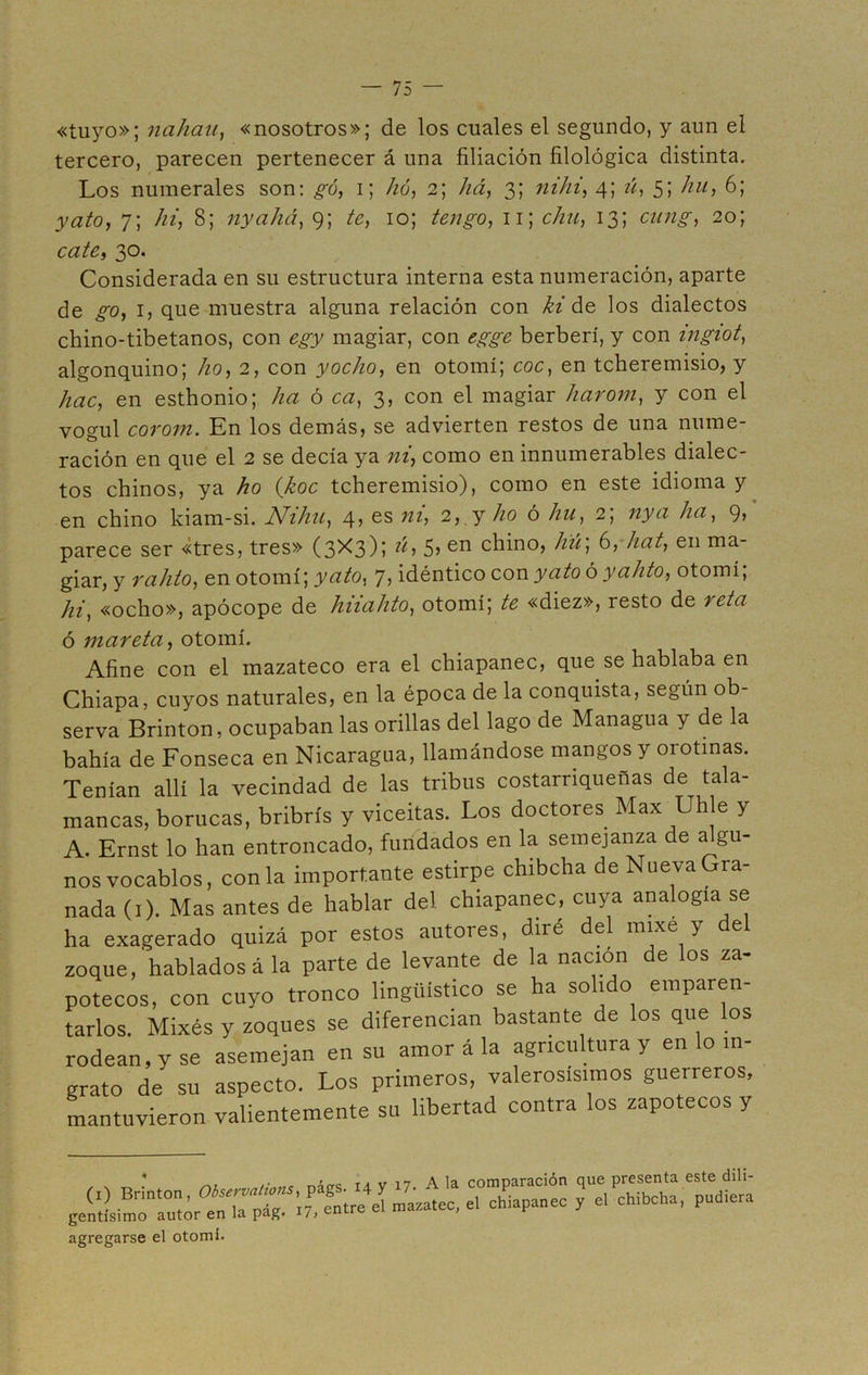 «tuyo»; nahau, «nosotros»; de los cuales el segundo, y aun el tercero, parecen pertenecer á una filiación filológica distinta. Los numerales son: gú, i; hó, 2; há, 3; nihi, 4; zz, 5; /zzz, 6; 7; hi, 8; nyahá, 9; te, 10; 11; clin, 13; cz/;z£-, 20; cate, 30. Considerada en su estructura interna esta numeración, aparte de ^0, 1, que muestra alguna relación con ¿z' de los dialectos chino-tibetanos, con egy magiar, con egge berberí, y con ingiot, algonquino; lio, 2, con yocho, en otomí; coc, en tcheremisio, y hac, en esthonio; ha ó ca, 3, con el magiar harom, y con el yogui corom. En los demás, se advierten restos de una nume- ración en que el 2 se decía ya ni, como en innumerables dialec- tos chinos, ya ho (koc tcheremisio), como en este idioma y en chino kiam-si. Niliu, 4, es ni, 2, y /zo ó hu, 2; zzyzz /z¿z, 9, parece ser «tres, tres» (3X3); ú, 5> en chino, hú\ 6, hat, en ma- giar, y rahto, en otomí; y ato, 7, idéntico con y ato ó yahto, otomí; hi, «ocho», apócope de hnalito, otomí; te «diez», resto de reta ó mareta, otomí. Afine con el mazateco era el chiapanec, que se hablaba en Chiapa, cuyos naturales, en la época de la conquista, según ob- serva Brinton, ocupaban las orillas del lago de Managua y de la bahía de Fonseca en Nicaragua, llamándose mangos y orotmas. Tenían allí la vecindad de las tribus costarriqueñas de tala- mancas, borucas, bribrís y viceitas. Los doctores Max Uh e y A. Ernst lo han entroncado, fundados en la semejanza de algu- nos vocablos, con la importante estirpe chibcha de Nueva Gra- nada (1). Mas antes de hablar del chiapanec, cuya analoga se ha exagerado quizá por estos autores, diré del mixe y del zoque, hablados á la parte de levante de la nación de los za- potecos, con cuyo tronco lingüístico se ha solido emparen- tarlos. Mixés y zoques se diferencian bastante de los que los rodean, y se asemejan en su amor á la agricultura y en lo in- grato de su aspecto. Los primeros, valerosísimos guerreros, mantuvieron valientemente su libertad contra los zapotecos y (0 Brinton, pigs. .4 y ^ A 'a “mparación gentísimo autor en la pag. 17, entre ei r agregarse el otomí.