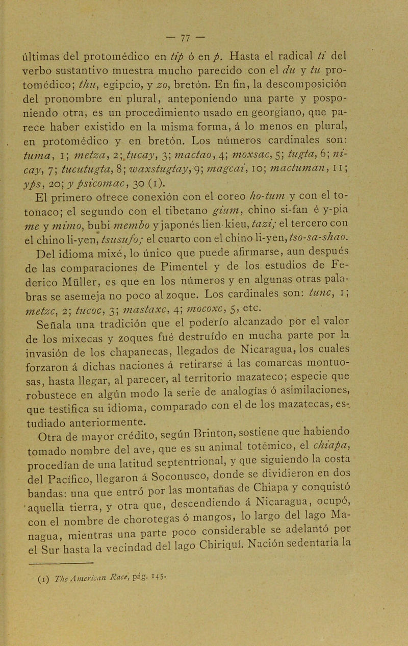 últimas del protomédico en tip ó en p. Hasta el radical ti del verbo sustantivo muestra mucho parecido con el du y tu pro- tomédico; thu, egipcio, y zo, bretón. En fin, la descomposición del pronombre en plural, anteponiendo una parte y pospo- niendo otra, es un procedimiento usado en georgiano, que pa- rece haber existido en la misma forma, á lo menos en plural, en protomédico y en bretón. Los números cardinales son: turna, i; metza, 2; tucay, 3; madao, 4; moxsac, 5; tugta, 6; ni- cay, 7; tucutugta, 8; waxstugtay, 9; magcai, 10; m a chiman, 11; yps, 20; y psicomac, 30 (1). El primero otrece conexión con el coreo ho-tum y con el to- tonaco; el segundo con el tibetano gium, chino si-fan é y-pia y mimo, bubi membo y japonés lien-kieu, tazi; el tercero con el chino li-yen, tsusufo; el cuarto con el chino li-yen, tso-sa-shao. Del idioma mixé, lo único que puede afirmarse, aun después de las comparaciones de Pimentel y de los estudios de Fe- derico Müller, es que en los números y en algunas otras pala- bras se asemeja no poco al zoque. Los cardinales son: tune, 1, metzc, 2; tucoc, 3; mastaxc, 4; mocoxc, 5, etc. Señala una tradición que el poderío alcanzado por el \alor de los mixecas y zoques fué destruido en mucha parte poi la invasión de los chapanecas, llegados de Nicaragua, los cuales forzaron á dichas naciones á retirarse á las comarcas montuo- sas, hasta llegar, al parecer, al territorio mazateco; especie que robustece en algún modo la serie de analogías ó asimilaciones, que testifica su idioma, comparado con el de los mazatecas, es- tudiado anteriormente. _ Otra de mayor crédito, según Brinton, sostiene que habiendo tomado nombre del ave, que es su animal totémico, el c/tiapa, procedían de una latitud septentrional, y que siguiendo la costa del Pacifico, llegaron á Soconusco, donde se dividieron en dos bandas: una que entró por las montañas de Chiapa y conquisto •aquella tierra, y otra que, descendiendo á Nicaragua, ocupo, con el nombre de chorotegas ó mangos, lo largo del lago Ma- nagua, mientras una parte poco considerable se adelanto por el Sur hasta la vecindad del lago Chiriquí. Nación sedentaria la (1) The American Race, pág. 145-