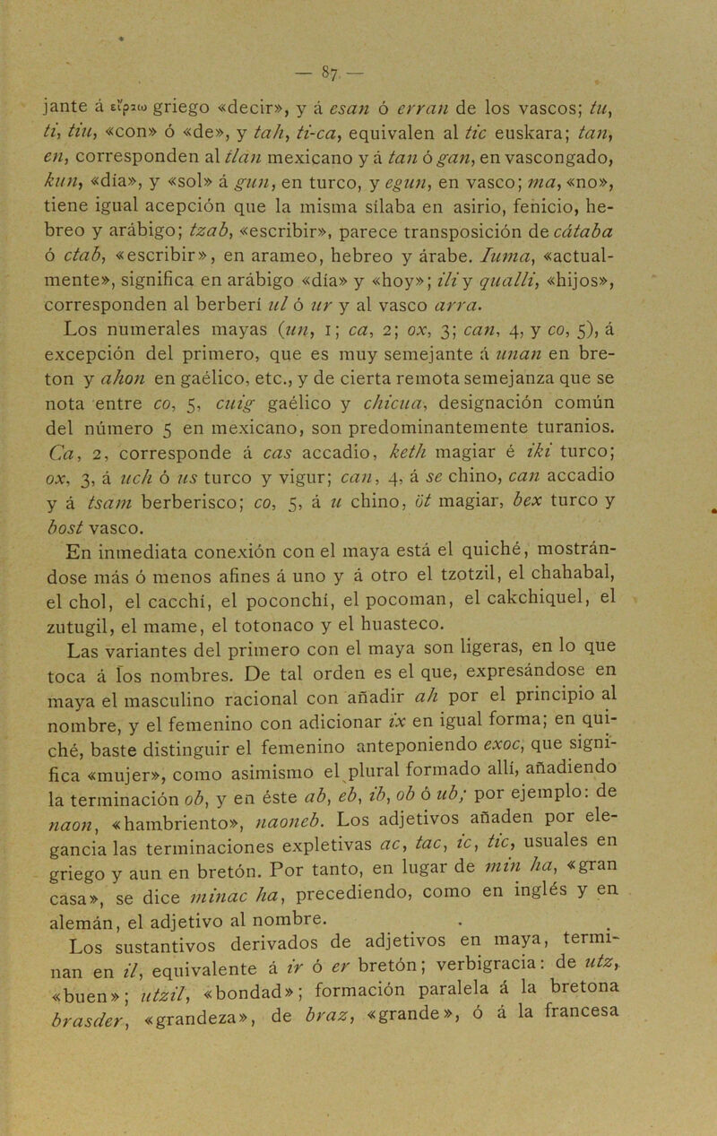 -Sa- jante á ei'pjw griego «decir», y á esan ó erran de los vascos; tu, ti, tiu, «con» ó «de», y tah, ti-ca, equivalen al tic euskara; tan, en, corresponden al tlan mexicano y á tan ó gan, en vascongado, kun, «día», y «sol» á gun, en turco, y egun, en vasco; ma, «no», tiene igual acepción que la misma sílaba en asirio, fenicio, he- breo y arábigo; tzab, «escribir», parece transposición decátaba ó ctab, «escribir», en arameo, hebreo y árabe. Iuma, «actual- mente», significa en arábigo «día» y «hoy»; i ¿i y qualli, «hijos», corresponden al berberí ul ó ur y al vasco arra. Los numerales mayas (un, i; ca, 2; ox, 3; can, 4, y co, 5), á excepción del primero, que es muy semejante á unan en bre- tón y ahon en gaélico, etc., y de cierta remota semejanza que se nota entre co, 5, cuig gaélico y chiena-, designación común del número 5 en mexicano, son predominantemente turamos. Ca, 2, corresponde á cas accadio, keth magiar é iki turco; ox, 3, á uch ó us turco y vigur; can, 4, á se chino, can accadio y á tsam berberisco; co, 5, á u chino, ot magiar, bex turco y bost vasco. En inmediata conexión con el maya está el quiché, mostrán- dose más ó menos afines á uno y á otro el tzotzil, el chahabal, el chol, el cacchí, el poconchí, el pocoman, el cakchiquel, el zutugil, el mame, el totonaco y el huasteco. Las variantes del primero con el maya son ligeras, en lo que toca á fos nombres. De tal orden es el que, expresándose en maya el masculino racional con añadir ah por el principio al nombre, y el femenino con adicionar ix en igual forma, en qui- ché, baste distinguir el femenino anteponiendo exoc, que signi- fica «mujer», como asimismo el plural formado allí, añadiendo la terminación ob, y en éste ab, eb, ib, ob ó ub; por ejemplo, de naon, «hambriento», naoneb. Los adjetivos añaden por ele- gancia las terminaciones expletivas ac, tac, ic, tic, usuales en griego y aun en bretón. Por tanto, en lugar de ruin ha, «gran casa», se dice minac ha, precediendo, como en inglés y en alemán, el adjetivo al nombre. Los sustantivos derivados de adjetivos en maya, termi- nan en il, equivalente á ir ó er bretón; verbigracia: de utzy «buen»; utzil, «bondad»; formación paralela á la bretona brasder, «grandeza», de braz, «grande», ó á la francesa