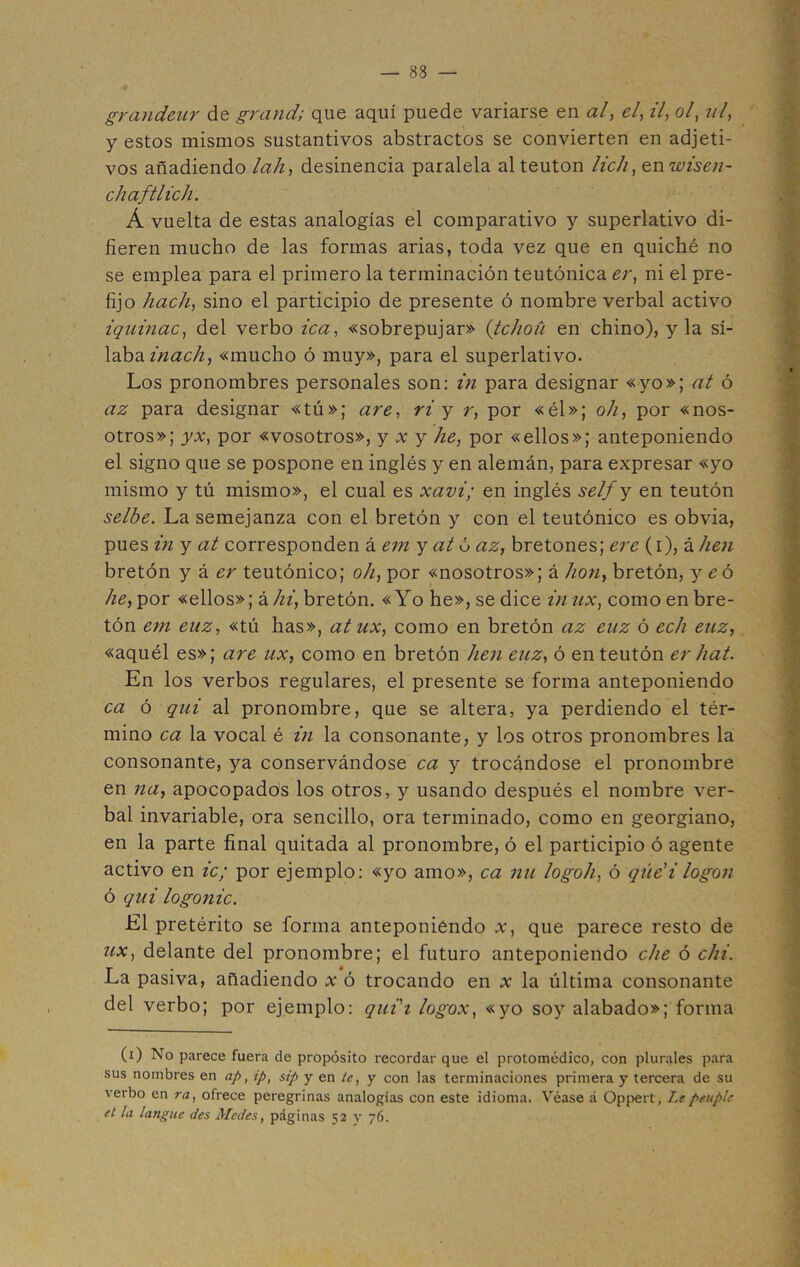 grandeur de grand; que aquí puede variarse en al, el, il, ol, ni, y estos mismos sustantivos abstractos se convierten en adjeti- vos añadiendo lah, desinencia paralela al teutón lich, en wisen- chaftlich. Á vuelta de estas analogías el comparativo y superlativo di- fieren mucho de las formas arias, toda vez que en quiché no se emplea para el primero la terminación teutónica er, ni el pre- fijo hach, sino el participio de presente ó nombre verbal activo iquinac, del verbo lea, «sobrepujar» (tc/ioíi en chino), y la sí- laba inach, «mucho ó muy», para el superlativo. Los pronombres personales son: in para designar «yo»; at ó az para designar «tú»; are, ri y r, por «él»; oh, por «nos- otros»; yx, por «vosotros», y x y he, por «ellos»; anteponiendo el signo que se pospone en inglés y en alemán, para expresar «yo mismo y tú mismo», el cual es xavi; en inglés self y en teutón selbe. La semejanza con el bretón y con el teutónico es obvia, pues in y at corresponden á em y at ó az, bretones; ere (i), &hen bretón y á er teutónico; oh, por «nosotros»; á hon, bretón, y e ó he, por «ellos»; á hi, bretón. «Yo he», se dice innx, como en bre- tón em euz, «tú has», at ux, como en bretón az enz ó ech euz, «aquél es»; are ux, como en bretón hen euz, ó en teutón er hat. En los verbos regulares, el presente se forma anteponiendo ca ó qui al pronombre, que se altera, ya perdiendo el tér- mino ca la vocal é in la consonante, y los otros pronombres la consonante, ya conservándose ca y trocándose el pronombre en na, apocopados los otros, y usando después el nombre ver- bal invariable, ora sencillo, ora terminado, como en georgiano, en la parte final quitada al pronombre, ó el participio ó agente activo en ic; por ejemplo: «yo amo», ca nu logoh, ó qúe’i logon ó qui logonic. El pretérito se forma anteponiendo x, que parece resto de ux, delante del pronombre; el futuro anteponiendo che ó chi. La pasiva, añadiendo x ó trocando en x la última consonante del verbo; por ejemplo: qui'i logox, «yo soy alabado»; forma (i) No parece fuera de propósito recordar que el protomédico, con plurales para sus nombres en ap, ip, sip y en te, y con las terminaciones primera y tercera de su verbo en ra, ofrece peregrinas analogías con este idioma. Véase á Oppert, Lepeuplc el la languc Jes Males, páginas 52 y 76.