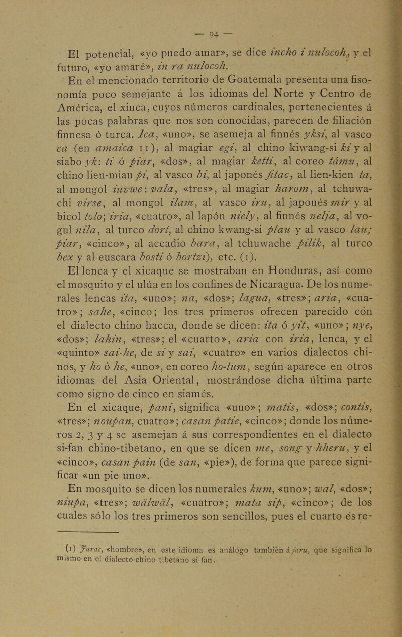 El potencial, «yo puedo amar», se dice indio i nulocoh , y el futuro, «yo amaré», in ra nulocoh. En el mencionado territorio de Goatemala presenta una fiso- nomía poco semejante á los idiomas del Norte y Centro de América, el xinca, cuyos números cardinales, pertenecientes á las pocas palabras que nos son conocidas, parecen de filiación finnesa ó turca. lea, «uno», se asemeja al finnés yksi, al vasco ca (en amaica n), al magiar egi, al chino kiwang-si ki y al siabo ;)'/£: ti ó piar, «dos», al magiar ketti, al coreo támu, al chino lien-miau pi, al vasco bi, al japonés fitac, al lien-kien ta, al mongol iuvwe: vala, «tres», al magiar harom, al tchuwa- chi virse, al mongol ilam, al vasco iru, al japonés mir y al bicol tolo; iria, «cuatro», al lapón niely, al finnés nelja, al vo- gul nila, al turco dort, al chino kwang-si plan y al vasco lau; piar, «cinco», al accadio bara, al tchuwache pilik, al turco bex y al éuscara bosti ó bortzi), etc. (i). El lenca y el xicaque se mostraban en Honduras, así como el mosquito y el ulúa en los confines de Nicaragua. De los nume- rales lencas ita, «uno»; na, «dos»; ¿agua, «tres»; aria, «cua- tro»; sahe, «cinco; los tres primeros ofrecen parecido cón el dialecto chino hacca, donde se dicen: ita ó yit, «uno»; nye, «dos»; lahin, «tres»; el «cuarto», aria con iria, lenca, y el «quinto» sai-he, de si y sai, «cuatro» en varios dialectos chi- nos, y lio ó he, «uno», en coreo ho-turn, según aparece en otros idiomas del Asia Oriental, mostrándose dicha última parte como signo de cinco en siamés. En el xicaque, pañi, significa «uno»; matis, «dos»] contis, «tres»; noupan, cuatro»; casan patie, «cinco»; donde los núme- ros 2, 3 y 4 se asemejan á sus correspondientes en el dialecto si-fan chino-tibetano, en que se dicen me, song y hheru, y el «cinco», casan pain (de san, «pie»), de forma que parece signi- ficar «un pie uno». En mosquito se dicen los numerales kum, «uno»; wat, «dos»; niupa, «tres»; wcilwal, «cuatro»; mata sip, «cinco»; de los cuales sólo los tres primeros son sencillos, pues el cuarto ésre- (i) Jurac, «hombre», en este idioma es análogo también á jaru, que significa lo mismo en el dialecto chino tibetano si fan.