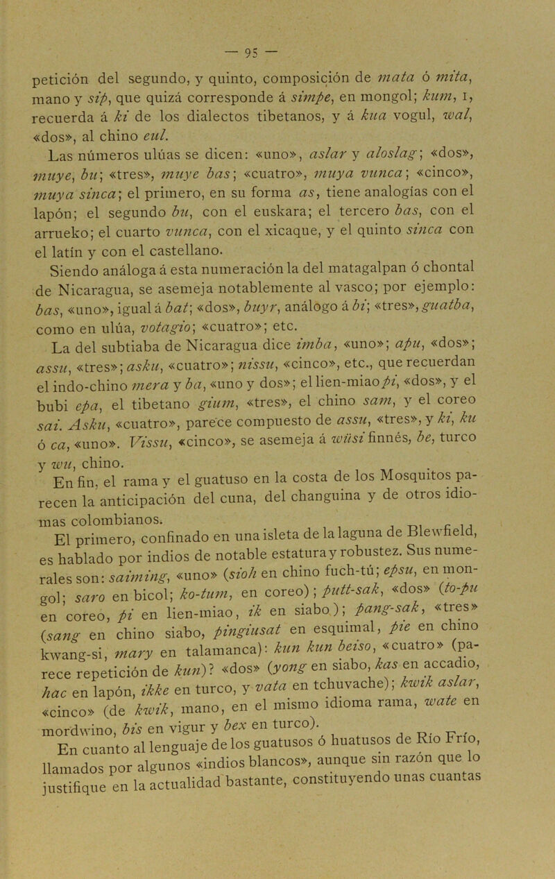 petición del segundo, y quinto, composición de mata ó mita, mano y sip, que quizá corresponde á simpe, en mongol; kum, i, recuerda á ki de los dialectos tibetanos, y á kua vogul, wal, «dos», al chino cnl. Las números ulúas se dicen: «uno», aslar y aloslag; «dos», muye, bu; «tres», muye bas; «cuatro», muya vunca\ «cinco», muya sinca; el primero, en su forma as, tiene analogías con el lapón; el segundo bu, con el euskara; el tercero bas, con el arrueko; el cuarto minea, con el xicaque, y el quinto sinca con el latín y con el castellano. Siendo análoga á esta numeración la del matagalpan ó chontal de Nicaragua, se asemeja notablemente al vasco; por ejemplo: bas, «uno», igual á bat\ «dos», buyr, análogo á bv, «tres», guatba, como en ulúa, votagio; «cuatro»; etc. La del subtiaba de Nicaragua dice imba, «uno»; apu, «dos»; assu, «tres»; asku, «cuatro»; nissu, «cinco», etc., que recuerdan el indo-chino mera y ba, «uno y dos»; el lien-miao^z, «dos», y el bubi epa, el tibetano gium, «tres», el chino sam, y el coreo sai. Asku, «cuatro», parece compuesto de assu, «tres», y ki, ku ó ca, «uno». Vissu, «cinco», se asemeja á wiisi finnés, be, turco y wu, chino. En fin, el rama y el guatuso en la costa de los Mosquitos pa- recen la anticipación del cuna, del changuina y de otros idio- mas colombianos. El primero, confinado en unaisleta de la laguna de Blewfield, es hablado por indios de notable estaturay robustez. Sus nume- rales son: saiming, «uno» (sioh en chino fuch-tu; epsu, enm°n- gol’ saro en bicol; ko-tum, en coreo); putt-sak, «dos» (to-pu en coreo, pi en lien-miao, ik en siabo); pang-sak, «tres» (sang en chino siabo, pingiusat en esquimal, pie en chino kwang-si, mary en talamanca): kun kun beiso, «cuatro» (pa- rece repetición de kun)? «dos» (yong en siabo, kas en accadio, hac en lapón, ikke en turco, y vata en tchuvache); kwik aslar, «cinco» (de kwik, mano, en el mismo idioma rama, wate en mordwino, bis en vigur y bex en turco).. En cuanto al lenguaje de los guatusos o huatusos de Rio Frío, llamados por algunos «indios blancos», aunque sin razón que lo justifique en la actualidad bastante, constituyendo unas cuantas