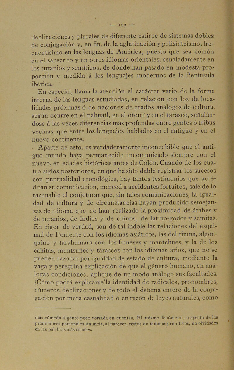 declinaciones y plurales de diferente estirpe de sistemas dobles de conjugación y, en fin, de la aglutinación y polisinteísmo, fre- cuentísimo en las lenguas de América, puesto que sea común en el sánscrito y en otros idiomas orientales, señaladamente en los turamos y semíticos, de donde han pasado en modesta pro- porción y medida á los lenguajes modernos de la Península ibérica. En especial, llama la atención el carácter vario de la forma interna de las lenguas estudiadas, en relación con los de loca- lidades próximas ó de naciones de grados análogos de cultura, según ocurre en el náhuatl, en el otomí y en el tarasco, señalán- dose á las veces diferencias más profundas entre gentes ó tribus vecinas, que entre los lenguajes hablados en el antiguo y en el nuevo continente. Aparte de esto, es verdaderamente inconcebible que el anti- guo mundo haya permanecido incomunicado siempre con el nuevo, en edades históricas antes de Colón. Cuando de los cua- tro siglos posteriores, en que ha sido dable registrar los sucesos con puntualidad cronológica, hay tantos testimonios que acre- ditan su comunicación, merced á accidentes fortuitos, sale de lo razonable el conjeturar que, sin tales comunicaciones, la igual- dad de cultura y de circunstancias hayan producido semejan- zas de idioma que no han realizado la proximidad de árabes y de turamos, de indios y de chinos, de latino-godos y semitas. En rigor de verdad, son de tal índole las relaciones del esqui- mal de Poniente con los idiomas asiáticos, las del timna, algon- quino y tarahumara con los finneses y mantchues, y la de los cahitas, muntsunes y tarascos con los idiomas arios, que no se pueden razonar por igualdad de estado de cultura, mediante la vaga y peregrina explicación de que el género humano, en aná- logas condiciones, aplique de un modo análogo sus facultades. ¿Cómo podrá explicársela identidad de radicales, pronombres, números, declinaciones y de todo el sistema entero de la conju- gación por mera casualidad ó en razón de leyes naturales, como más cómoda á gente poco versada en cuentas. El mismo fenómeno, respecto de los pronombres personales, anuncia, al parecer, restos de idiomas primitivos, no olvidados en las palabras más usuales.