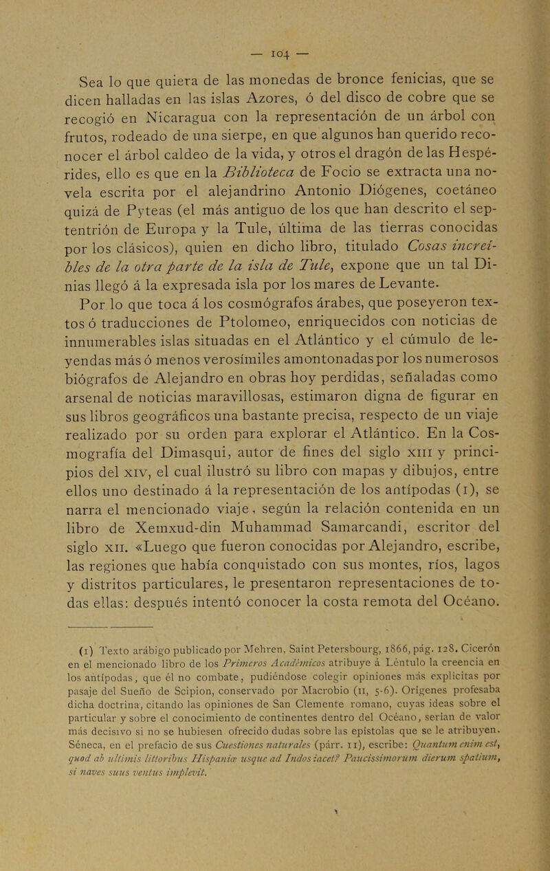 Sea lo que quiera de las monedas de bronce fenicias, que se dicen halladas en las islas Azores, ó del disco de cobre que se recogió en Nicaragua con la representación de un árbol con frutos, rodeado de una sierpe, en que algunos han querido reco- nocer el árbol caldeo de la vida, y otros el dragón de las Hespé- rides, ello es que en la Biblioteca de Focio se extracta una no- vela escrita por el alejandrino Antonio Diógenes, coetáneo quizá de Pyteas (el más antiguo de los que han descrito el sep- tentrión de Europa y la Tule, última de las tierras conocidas por los clásicos), quien en dicho libro, titulado Cosas increí- bles de la otra parte de la isla de Tule, expone que un tal Di- nias llegó á la expresada isla por los mares de Levante. Por lo que toca á los cosmógrafos árabes, que poseyeron tex- tos ó traducciones de Ptolomeo, enriquecidos con noticias de innumerables islas situadas en el Atlántico y el cúmulo de le- yendas más ó menos verosímiles amontonadas por los numerosos biógrafos de Alejandro en obras hoy perdidas, señaladas como arsenal de noticias maravillosas, estimaron digna de figurar en sus libros geográficos una bastante precisa, respecto de un viaje realizado por su orden para explorar el Atlántico. En la Cos- mografía del Dimasqui, autor de fines del siglo xm y princi- pios del xiv, el cual ilustró su libro con mapas y dibujos, entre ellos uno destinado á la representación de los antípodas (i), se narra el mencionado viaje, según la relación contenida en un libro de Xemxud-din Muhammad Samarcandi, escritor del siglo xn. «Luego que fueron conocidas por Alejandro, escribe, las regiones que había conquistado con sus montes, ríos, lagos y distritos particulares, le presentaron representaciones de to- das ellas: después intentó conocer la costa remota del Océano. (i) Texto arábigo publicado por Mehren, Saint Petersbourg, 1866, pág. 128. Cicerón en el mencionado libro de los Primeros Académicos atribuye á Léntulo la creencia en los antípodas, que él no combate, pudiéndose colegir opiniones más explícitas por pasaje del Sueño de Scipion, conservado por Macrobio (11, 5-6). Orígenes profesaba dicha doctrina, citando las opiniones de San Clemente romano, cuyas ideas sobre el particular y sobre el conocimiento de continentes dentro del Océano, serían de valor más decisivo si no se hubiesen ofrecido dudas sobre las epístolas que se le atribuyen. Séneca, en el prefacio desús Cuestiones naturales (párr. 11), escribe: (Quantum cnimcst, quod ab ultimis litloribus Hispanice usque ad Indos iacctf Paucissimorum dierum spatium, si naves suus ventus implevit. 1