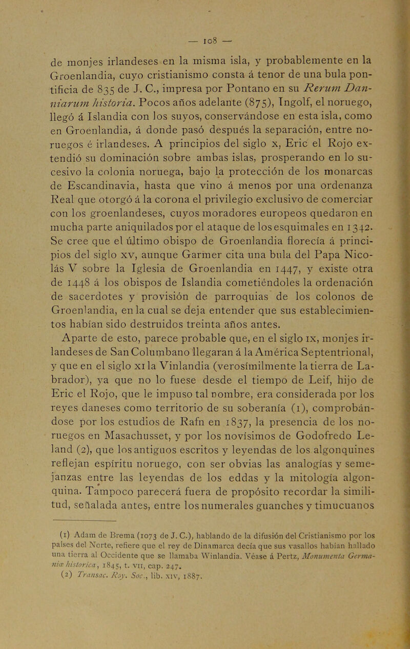 — io8 de monjes irlandeses en la misma isla, y probablemente en la Groenlandia, cuyo cristianismo consta á tenor de una bula pon- tificia de 835 de J. C., impresa por Pontano en su Rerum Dan- niarutn historia. Pocos años adelante (875), Ingolf, el noruego, llegó á Islandia con los suyos, conservándose en esta isla, como en Groenlandia, á donde pasó después la separación, entre no- ruegos é irlandeses. A principios del siglo x, Eric el Rojo ex- tendió su dominación sobre ambas islas, prosperando en lo su- cesivo la colonia noruega, bajo la protección de los monarcas de Escandinavia, hasta que vino á menos por una ordenanza Real que otorgó á la corona el privilegio exclusivo de comerciar con los groenlandeses, cuyos moradores europeos quedaron en mucha parte aniquilados por el ataque de los esquimales en 1342. Se cree que el último obispo de Groenlandia florecía á princi- pios del siglo xv, aunque Garmer cita una bula del Papa Nico- lás V sobre la Iglesia de Groenlandia en 1447, y existe otra de 1448 á los obispos de Islandia cometiéndoles la ordenación de sacerdotes y provisión de parroquias de los colonos de Groenlandia, en la cual se deja entender que sus establecimien- tos habían sido destruidos treinta años antes. Aparte de esto, parece probable que, en el siglo ix, monjes ir- landeses de SanColumbano llegaran á la América Septentrional, y que en el siglo xi la Vinlandia (verosímilmente la tierra de La- brador), ya que no lo fuese desde el tiempo de Leif, hijo de Eric el Rojo, que le impuso tal nombre, era considerada por los reyes daneses como territorio de su soberanía (1), comprobán- dose por los estudios de Rafn en 1837, la presencia de los no- ruegos en Masachusset, y por los novísimos de Godofredo Le- land (2), que los antiguos escritos y leyendas de los algonquines reflejan espíritu noruego, con ser obvias las analogías y seme- janzas entre las leyendas de los eddas y la mitología algon- quina. Tampoco parecerá fuera de propósito recordar la simili- tud, señalada antes, entre los numerales guanches y timucuanos (1) Adam de Brema (1073 de J. C.), hablando de la difusión del Cristianismo por los países del Norte, refiere que el rey de Dinamarca decía que sus vasallos habian hallado una tierra al Occidente que se llamaba Winlandia. Véase á Pertz, Monumento Germa- nice histórica, 1845, t. vil, cap. 247.