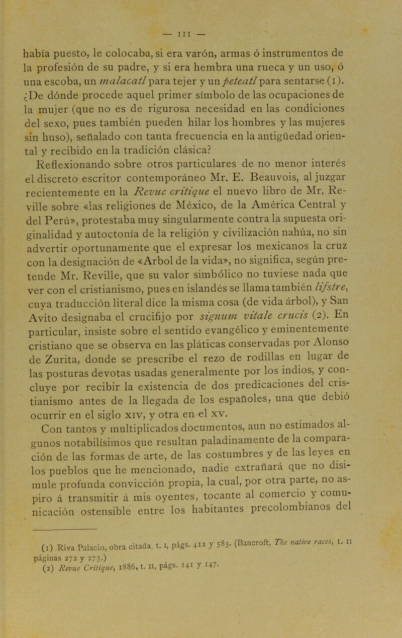 había puesto, le colocaba, si era varón, armas ó instrumentos de la profesión de su padre, y si era hembra una rueca y un uso, ó una escoba, un malacatl para tejer y un peteatl para sentarse (i). ¿De dónde procede aquel primer símbolo de las ocupaciones de la mujer (que no es de rigurosa necesidad en las condiciones del sexo, pues también pueden hilar los hombres y las mujeres sin huso), señalado con tanta frecuencia en la antigüedad orien- tal y recibido en la tradición clásica? Reflexionando sobre otros particulares de no menor interés el discreto escritor contemporáneo Mr. E. Beauvois, al juzgar recientemente en la Revuc critique el nuevo libro de Mr. Re- ville sobre «las religiones de México, de la América Central y del Perú», protestaba muy singularmente contra la supuesta ori- ginalidad y autoctonía de la religión y civilización nahúa, no sin advertir oportunamente que el expresar los mexicanos la cruz con la designación de «Arbol de la vida», no significa, según pre- tende Mr. Reville, que su valor simbólico no tuviese nada que ver con el cristianismo, pues en islandés se llama también lifstre, cuya traducción literal dice la misma cosa (de vida árbol), y San Avito designaba el crucifijo por signum vítale crucis (2). En particular, insiste sobre el sentido evangélico y eminentemente cristiano que se observa en las pláticas conservadas por Alonso de Zurita, donde se prescribe el rezo de rodillas en lugar de las posturas devotas usadas generalmente por los indios, y con- cluye por recibir la existencia de dos predicaciones del cris- tianismo antes de la llegada de los españoles, una que debió ocurrir en el siglo xiv, y otra en el xv. Con tantos y multiplicados documentos, aun no estimados al- gunos notabilísimos que resultan paladinamente de la compara- ción de las formas de arte, de las costumbres y de las leyes en los pueblos que he mencionado, nadie extrañará que no disi- mule profunda convicción propia, la cual, por otra parte, no as- piro á transmitir á mis oyentes, tocante al comercio y comu nicación ostensible entre los habitantes precolombianos del (1) Riva Palacio, obra citada, t. i, págs. 412 7 583- (Bancroft, The native races, t. 11 páginas 272 y 273.) (2) Revuc Critique, 1886, t. IX, págs. I41 2 y r47-