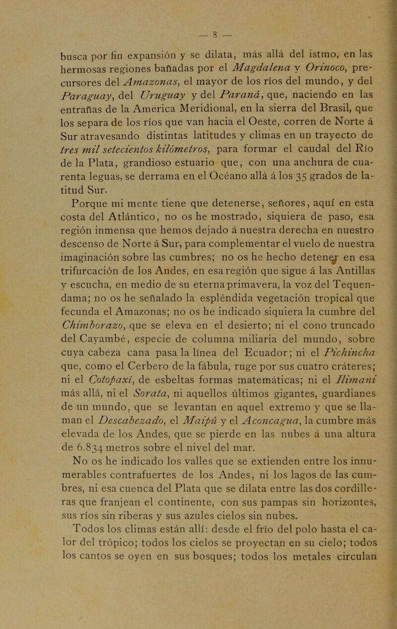 busca por fin expansión y se dilata, más allá del istmo, en las hermosas regiones bañadas por el Magdalena y Orinoco, pre- cursores del Amazonas, el mayor de los ríos del mundo, y del Paraguay, del Uruguay y di^\ Paraná, que, naciendo en las entrañas de la América Meridional, en la sierra del Brasil, que los separa de los ríos que van hacia el Oeste, corren de Norte á Sur atravesando distintas latitudes y climas en un trayecto de tres mil setecientos kilómetros, para formar el caudal del Río de la Plata, grandioso estuario que, con una anchura de cua- renta leguas, se derrama en el Océano allá á los 35 grados de la- titud Sur. Porque mi mente tiene que detenerse, señores, aquí en esta costa del Atlántico, no os he mostrado, siquiera de paso, esa región inmensa que hemos dejado á nuestra derecha en nuestro descenso de Norte á Sur, para complementar el vuelo de nuestra imaginación sobre las cumbres; no os he hecho deteny en esa trifurcación de los Andes, en esa región que sigue á las Antillas y escucha, en medio de su eterna primavera, la voz del Tequen- dama; no os he señalado la espléndida vegetación tropical que fecunda el Amazonas; no os he indicado siquiera la cumbre del Chimborazo, que se eleva en el desierto; ni el cono truncado del Cayambé, especie de columna miliaria del mundo, sobre cuya cabeza cana pasa la línea del Ecuador; ni el Pichincha que, como el Cerbero de la fábula, ruge por sus cuatro cráteres; ni el Cotopaxi, de esbeltas formas matemáticas; ni el Ilima?ii más allá, ni el Sorata, ni aquellos últimos gigantes, guardianes de un mundo, que se levantan en aquel extremo y que se lla- man el Descabezado, el Maipú y el Aconcagua, la cumbre más elevada de los Andes, que se pierde en las nubes á una altura de 6.834 metros sobre el nivel del mar. No os he indicado los valles que se extienden entre los innu- merables contrafuertes de los Andes, ni los lagos de las cum- bres, ni esa cuenca del Plata que se dilata entre las dos cordille- ras que franjean el continente, con sus pampas sin horizontes, sus ríos sin riberas y sus azules cielos sin nubes. Todos los climas están allí: desde el frío del polo hasta el ca- lor del trópico; todos los cielos se proyectan en su cielo; todos los cantos se oyen en sus bosques; todos los metales circulan