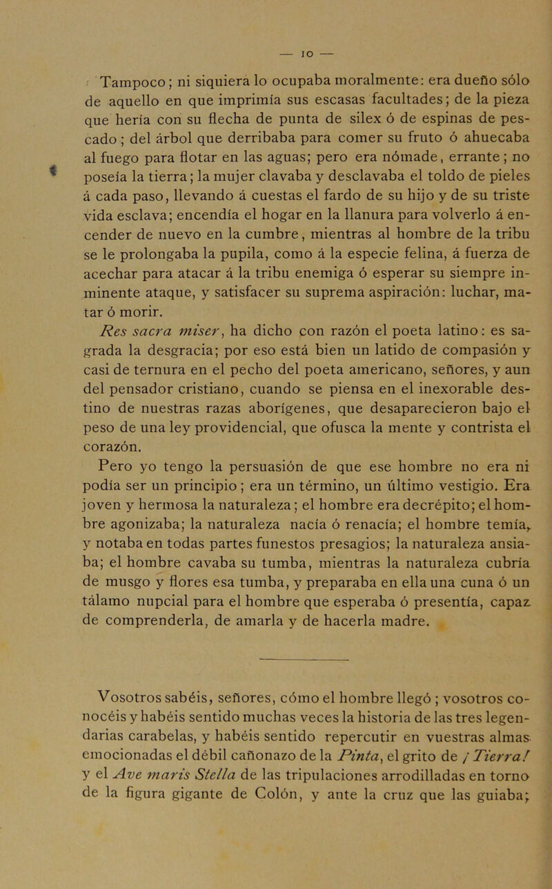 lO . Tampoco; ni siquiera lo ocupaba moralmente: era dueño sólo de aquello en que imprimía sus escasas facultades; de la pieza que hería con su flecha de punta de silex ó de espinas de pes- cado ; del árbol que derribaba para comer su fruto ó ahuecaba al fuego para flotar en las aguas; pero era nómade, errante; no poseía la tierra; la mujer clavaba y desclavaba el toldo de pieles á cada paso, llevando á cuestas el fardo de su hijo y de su triste vida esclava; encendía el hogar en la llanura para volverlo á en- cender de nuevo en la cumbre, mientras al hombre de la tribu se le prolongaba la pupila, como á la especie felina, á fuerza de acechar para atacar á la tribu enemiga ó esperar su siempre in- minente ataque, y satisfacer su suprema aspiración: luchar, ma- tar ó morir. Res sacra miser^ ha dicho con razón el poeta latino: es sa- grada la desgracia; por eso está bien un latido de compasión y casi de ternura en el pecho del poeta americano, señores, y aun del pensador cristiano, cuando se piensa en el inexorable des- tino de nuestras razas aborígenes, que desaparecieron bajo el peso de una ley providencial, que ofusca la mente y contrista el corazón. Pero yo tengo la persuasión de que ese hombre no era ni podía ser un principio; era un término, un último vestigio. Era joven y hermosa la naturaleza; el hombre era decrépito; el hom- bre agonizaba; la naturaleza nacía ó renacía; el hombre temía,, y notaba en todas partes funestos presagios; la naturaleza ansia- ba; el hombre cavaba su tumba, mientras la naturaleza cubría de musgo y flores esa tumba, y preparaba en ella una cuna ó un tálamo nupcial para el hombre que esperaba ó presentía, capaz, de comprenderla, de amarla y de hacerla madre. Vosotros sabéis, señores, cómo el hombre llegó ; vosotros co- nocéis y habéis sentido muchas veces la historia de las tres legen- darias carabelas, y habéis sentido repercutir en vuestras almas emocionadas el débil cañonazo de la Pirita^ el grito de / Tierral y el Ave maris Stella de las tripulaciones arrodilladas en torno de la figura gigante de Colón, y ante la cruz que las guiaba;