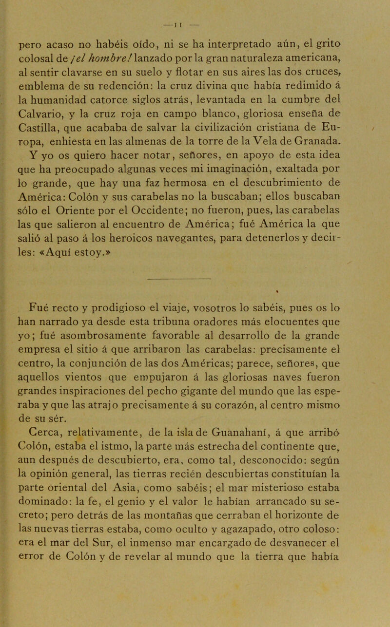 pero acaso no habéis oído, ni se ha interpretado aún, el grito colosal de ¡el hombre!\?inz2iáo por la gran naturaleza americana, al sentir clavarse en su suelo y flotar en sus aires las dos cruces, emblema de su redención: la cruz divina que había redimido á la humanidad catorce siglos atrás, levantada en la cumbre del Calvario, y la cruz roja en campo blanco, gloriosa enseña de Castilla, que acababa de salvar la civilización cristiana de Eu- ropa, enhiesta en las almenas de la torre de la Vela de Granada. Y yo os quiero hacer notar, señores, en apoyo de esta idea que ha preocupado algunas veces mi imaginación, exaltada por lo grande, que hay una faz hermosa en el descubrimiento de América: Colón y sus carabelas no la buscaban; ellos buscaban sólo el Oriente por el Occidente; no fueron, pues, las carabelas las que salieron al encuentro de América; fué América la que salió al paso á los heroicos navegantes, para detenerlos y decir- les: «Aquí estoy.» Fué recto y prodigioso el viaje, vosotros lo sabéis, pues os lo han narrado ya desde esta tribuna oradores más elocuentes que yo; fué asombrosamente favorable al desarrollo de la grande empresa el sitio á que arribaron las carabelas: precisamente el centro, la conjunción de las dos Américas; parece, señores, que aquellos vientos que empujaron á las gloriosas naves fueron grandes inspiraciones del pecho gigante del mundo que las espe- raba y que las atraj o precisamente á su corazón, al centro mismo de su sér. Cerca, relativamente, de la isla de Guanahaní, á que arribó Colón, estaba el istmo, la parte más estrecha del continente que^ aun después de descubierto, era, como tal, desconocido: según la opinión general, las tierras recién descubiertas constituían la parte oriental del Asia, como sabéis; el mar misterioso estaba dominado: la fe, el genio y el valor le habían arrancado su se- creto; pero detrás de las montañas que cerraban el horizonte de las nuevas tierras estaba, como oculto y agazapado, otro coloso: era el mar del Sur, el inmenso mar encargado de desvanecer el error de Colón y de revelar al mundo que la tierra que había