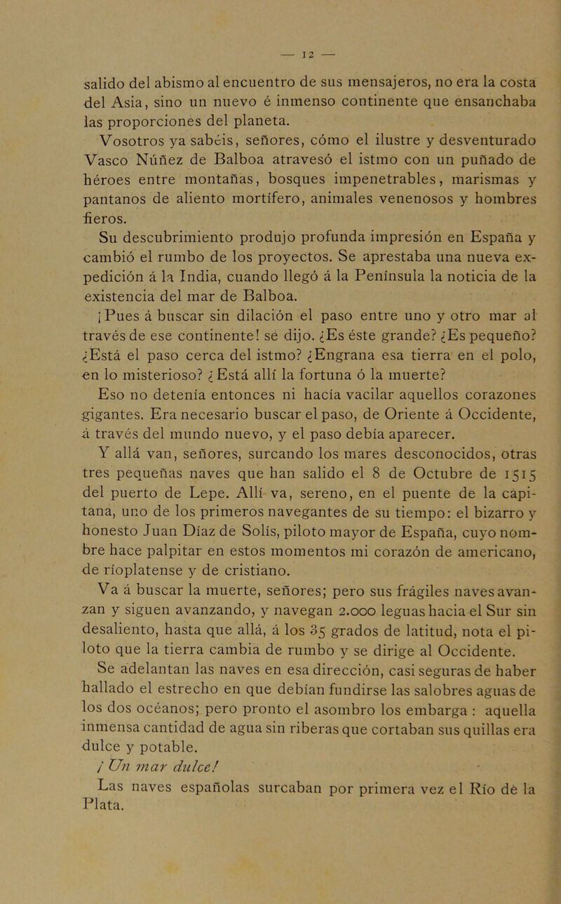 salido del abismo al encuentro de sus mensajeros, no era la costa del Asia, sino un nuevo é inmenso continente que ensanchaba las proporciones del planeta. Vosotros ya sabéis, señores, cómo el ilustre y desventurado Vasco Núñez de Balboa atravesó el istmo con un puñado de héroes entre montañas, bosques impenetrables, marismas y pantanos de aliento mortífero, animales venenosos y hombres üeros. Su descubrimiento produjo profunda impresión en España y cambió el rumbo de los proyectos. Se aprestaba una nueva ex- pedición á la India, cuando llegó á la Península la noticia de la existencia del mar de Balboa. ¡Pues á buscar sin dilación el paso entre uno y otro mar al través de ese continente! se dijo. ¿Es éste grande? ¿Es pequeño? ¿Está el paso cerca del istmo? ¿Engrana esa tierra en el polo, en lo misterioso? ¿ Está allí la fortuna ó la muerte? Eso no detenía entonces ni hacía vacilar aquellos corazones gigantes. Era necesario buscar el paso, de Oriente á Occidente, á través del mundo nuevo, y el paso debía aparecer. Y allá van, señores, surcando los mares desconocidos, otras tres pequeñas naves que han salido el 8 de Octubre de 1515 del puerto de Lepe. Allí va, sereno, en el puente de la capi- tana, uno de los primeros navegantes de su tiempo; el bizarro y honesto Juan Díaz de Solís, piloto mayor de España, cuyo nom- bre hace palpitar en estos momentos mi corazón de americano, de ríoplatense y de cristiano. Va á buscar la muerte, señores; pero sus frágiles naves avan- zan y siguen avanzando, y navegan 2.000 leguas hacia el Sur sin desaliento, hasta que allá, á los 85 grados de latitud, nota el pi- loto que la tierra cambia de rumbo y se dirige al Occidente. Se adelantan las naves en esa dirección, casi seguras de haber hallado el estrecho en que debían fundirse las salobres aguas de los dos océanos; pero pronto el asombro los embarga : aquella inmensa cantidad de agua sin riberas que cortaban sus quillas era dulce y potable. / Un mar dulce! Las naves españolas surcaban por primera vez el Río dé la Plata.