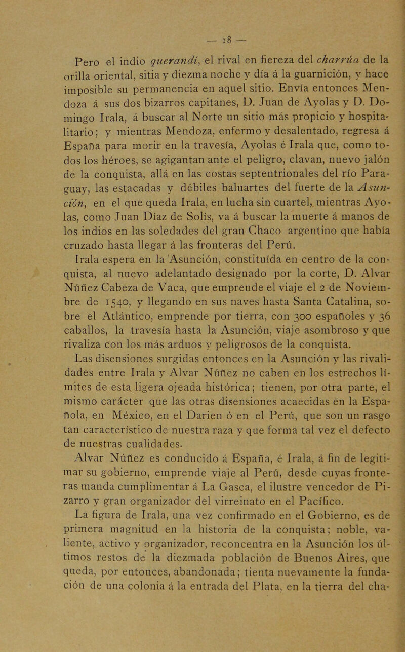 Pero el indio qiierandi^ el rival en fiereza del charrúa de la orilla oriental, sitia y diezma noche y día á la guarnición, y hace imposible su permanencia en aquel sitio. Envía entonces Men- doza á sus dos bizarros capitanes, D. Juan de Ayolas y D. Do- mingo Irala, á buscar al Norte un sitio más propicio y hospita- litario; y mientras Mendoza, enfermo y desalentado, regresa á España para morir en la travesía, Ayolas é Irala que, como to- dos los héroes, se agigantan ante el peligro, clavan, nuevo jalón de la conquista, allá en las costas septentrionales del río Para- guay, las estacadas y débiles baluartes del fuerte de la Asun- ción^ en el que queda Irala, en lucha sin cuartel,, mientras Ayo- las, como Juan Díaz de Solís, va á buscar la muerte á manos de los indios en las soledades del gran Chaco argentino que había cruzado hasta llegar á las fronteras del Perú. Irala espera en la Asunción, constituida en centro de la con- quista, al nuevo adelantado designado por la corte, D. Alvar Núñez Cabeza de Vaca, que emprende el viaje el 2 de Noviem- bre de 1540, y llegando en sus naves hasta Santa Catalina, so- bre el Atlántico, emprende por tierra, con 300 españoles y 36 caballos, la travesía hasta la Asunción, viaje asombroso y que rivaliza con los más arduos y peligrosos de la conquista. Las disensiones surgidas entonces en la Asunción y las rivali- dades entre Irala y Alvar Núñez no caben en los estrechos lí- mites de esta ligera ojeada histórica; tienen, por otra parte, el mismo carácter que las otras disensiones acaecidas en la Espa- ñola, en México, en el Darien ó en el Perú, que son un rasgo tan característico de nuestra raza y que forma tal vez el defecto de nuestras cualidades. Alvar Núñez es conducido á España, é Irala, á fin de legiti- mar su gobierno, emprende viaje al Perú, desde cuyas fronte- ras manda cumplimentar á La Gasea, el ilustre vencedor de Pi- zarro y gran organizador del virreinato en el Pacífico. La figura de Irala, una vez confirmado en el Gobierno, es de primera magnitud en la historia de la conquista; noble, va- liente, activo y organizador, reconcentra en la Asunción los úl- timos restos de la diezmada población de Buenos Aires, que queda, por entonces, abandonada; tienta nuevamente la funda- ción de una colonia á la entrada del Plata, en la tierra del cha-