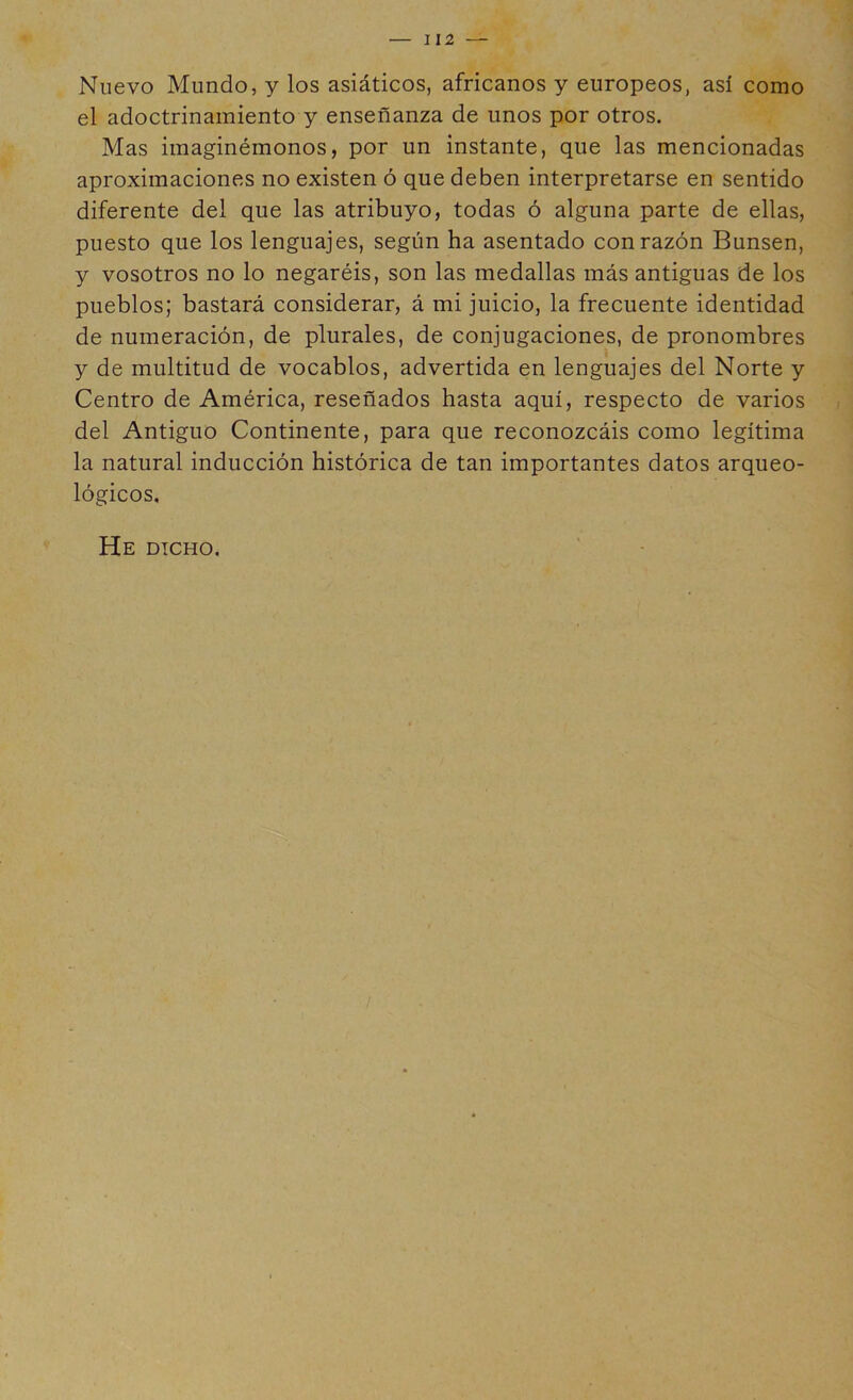 112 Nuevo Mundo, y los asiáticos, africanos y europeos, así como el adoctrinamiento y enseñanza de unos por otros. Mas imaginémonos, por un instante, que las mencionadas aproximaciones no existen ó que deben interpretarse en sentido diferente del que las atribuyo, todas ó alguna parte de ellas, puesto que los lenguajes, según ha asentado con razón Bunsen, y vosotros no lo negaréis, son las medallas más antiguas de los pueblos; bastará considerar, á mi juicio, la frecuente identidad de numeración, de plurales, de conjugaciones, de pronombres y de multitud de vocablos, advertida en lenguajes del Norte y Centro de América, reseñados hasta aquí, respecto de varios del Antiguo Continente, para que reconozcáis como legítima la natural inducción histórica de tan importantes datos arqueo- lógicos. He dicho.