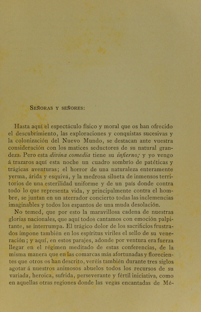 Señoras y señores: Hasta aquí el espectáculo físico y moral que os han ofrecido el descubrimiento, las exploraciones y conquistas sucesivas y la colonización del Nuevo Mundo, se destacan ante vuestra consideración con los matices seductores de su natural gran- deza. Pero esta divina comedia tiene su infierno; y yo vengo á trazaros aquí esta noche un cuadro sombrío de patéticas y trágicas aventuras; el horror de una naturaleza enteramente yerma, árida y esquiva, y la medrosa silueta de inmensos terri- torios de una esterilidad uniforme y de un país donde contra todo lo que representa vida, y principalmente contra el hom- bre, se juntan en un aterrador concierto todas las inclemencias imaginables y todos los espantos de una muda desolación. No temed, que por esto la maravillosa cadena de nuestras glorias nacionales, que aquí todos cantamos con emoción palpi- tante, se interrumpa. El trágico dolor de los sacrificios frustra- dos impone también en los espíritus viriles el sello de su vene- ración ; y aquí, en estos parajes, adonde por ventura era fuerza llegar en el régimen meditado de estas conferencias, de la misma manera que en las comarcas más afortunadas y florecien- tes que otros os han descrito, veréis también durante tres siglos agotar á nuestros animosos abuelos todos los recursos de su variada, heroica, sufrida, perseverante y fértil iniciativa, como en aquellas otras regiones donde las vegas encantadas de Mé-