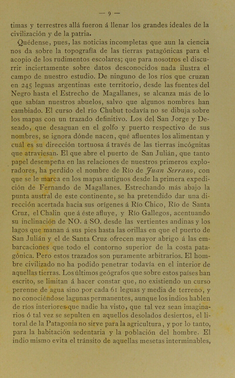 timas y terrestres allá fueron á llenar los grandes ideales de la civilización y de la patria. Quédense, pues, las noticias incompletas que aun la ciencia nos da sobre la topografía de las tierras patagónicas para el acopio de los rudimentos escolares; que para nosotros el discu- rrir inciertamente sobre datos desconocidos nada ilustra el campo de nuestro estudio. De ninguno de los ríos que cruzan en 245 leguas argentinas este territorio, desde las fuentes del Negro hasta el Estrecho de Magallanes, se alcanza más de lo que sabían nuestros abuelos, salvo que algunos nombres han cambiado. El curso del río Chubut todavía no se dibuja sobre los mapas con un trazado definitivo. Los del San Jorge y De- seado, que desaguan en el golfo y puerto respectivo de sus nombres, se ignora dónde nacen, qué afluentes los alimentan y cuál es su dirección tortuosa á través de las tierras incógnitas que atraviesan. El que abre el puerto de San Julián, que tanto papel desempeña en las relaciones de nuestros primeros explo- radores, ha perdido el nombre de Río de Juan Serrano, con que se le marca en los mapas antiguos desde la primera expedi- ción de Fernando de Magallanes. Estrechando más abajo la punta austral de este continente, se ha pretendido dar una di- rección acertada hacia sus orígenes á Río Chico, Río de Santa Cruz, el Chalin que á éste afluye, y Río Gallegos, acentuando su inclinación de NO. á SO. desde las vertientes andinas y los lagos que manan á sus pies hasta las orillas en que el puerto de San Julián y el de Santa Cruz ofrecen mayor abrigo á las em- barcaciones que todo el contorno superior de la costa pata- gónica. Pero estos trazados son puramente arbitrarios. El hom- bre civilizado no ha podido penetrar todavía en el interior de aquellas tierras. Los últimos geógrafos que sobre estos países han escrito, se limitan á hacer constar que, no existiendo un curso perenne de agua sino por cada 61 leguas y media de terreno, y no conociéndose lagunas permanentes, aunque los indios hablen de ríos interiores-que nadie ha visto, que tal vez sean imagina- rios ó tal vez se sepulten en aquellos desolados desiertos, el li- toral de la Patagonia no sirve para la agricultura, y por lo tanto, para la habitación sedentaria y la población del hombre. El indio mismo evita el tránsito de aquellas mesetas interminables,