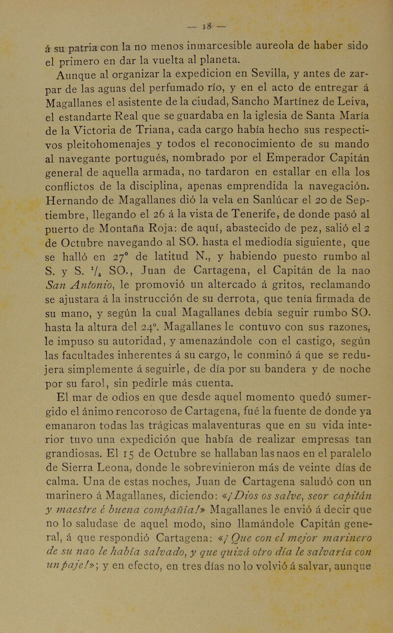 á su patria con la no menos inmarcesible aureola de haber sido el primero en dar la vuelta al planeta. Aunque al organizar la expedición en Sevilla, y antes de zar- par de las aguas del perfumado río, y en el acto de entregar á Magallanes el asistente de la ciudad, Sancho Martínez de Leiva, el estandarte Real que se guardaba en la iglesia de Santa María de la Victoria de Triana, cada cargo había hecho sus respecti- vos pleitohomenajes y todos el reconocimiento de su mando al navegante portugués, nombrado por el Emperador Capitán general de aquella armada, no tardaron en estallar en ella los conflictos de la disciplina, apenas emprendida la navegación. Hernando de Magallanes dió la vela en Sanlúcar el 20 de Sep- tiembre, llegando el 26 á la vista de Tenerife, de donde pasó al puerto de Montaña Roja: de aquí, abastecido de pez, salió el 2 de Octubre navegando al SO. hasta el mediodía siguiente, que se halló en 27o de latitud N., y habiendo puesto rumbo al S. y S. V4 SO., Juan de Cartagena, el Capitán de la nao San Antonio, le promovió un altercado á gritos, reclamando se ajustara á la instrucción de su derrota, que tenía firmada de su mano, y según la cual Magallanes debía seguir rumbo SO. hasta la altura del 24o. Magallanes le contuvo con sus razones, le impuso su autoridad, y amenazándole con el castigo, según las facultades inherentes á su cargo, le conminó á que se redu- jera simplemente á seguirle, de día por su bandera y de noche por su farol, sin pedirle más cuenta. El mar de odios en que desde aquel momento quedó sumer- gido el ánimo rencoroso de Cartagena, fué la fuente de donde ya emanaron todas las trágicas malaventuras que en su vida inte- rior tuvo una expedición que había de realizar empresas tan grandiosas. El 15 de Octubre se hallaban las naos en el paralelo de Sierra Leona, donde le sobrevinieron más de veinte días de calma. Una de estas noches, Juan de Cartagena saludó con un marinero á Magallanes, diciendo: «¡Dios os salve, seor capitán y maestre, é buena compañía J» Magallanes le envió á decir que no lo saludase de aquel modo, sino llamándole Capitán gene- ral, á que respondió Cartagena: «¡One coji el mejor marinero de su nao le había salvado, y que quizá otro día le salvaría con un pajel») y en efecto, en tres días no lo volvió á salvar, aunque