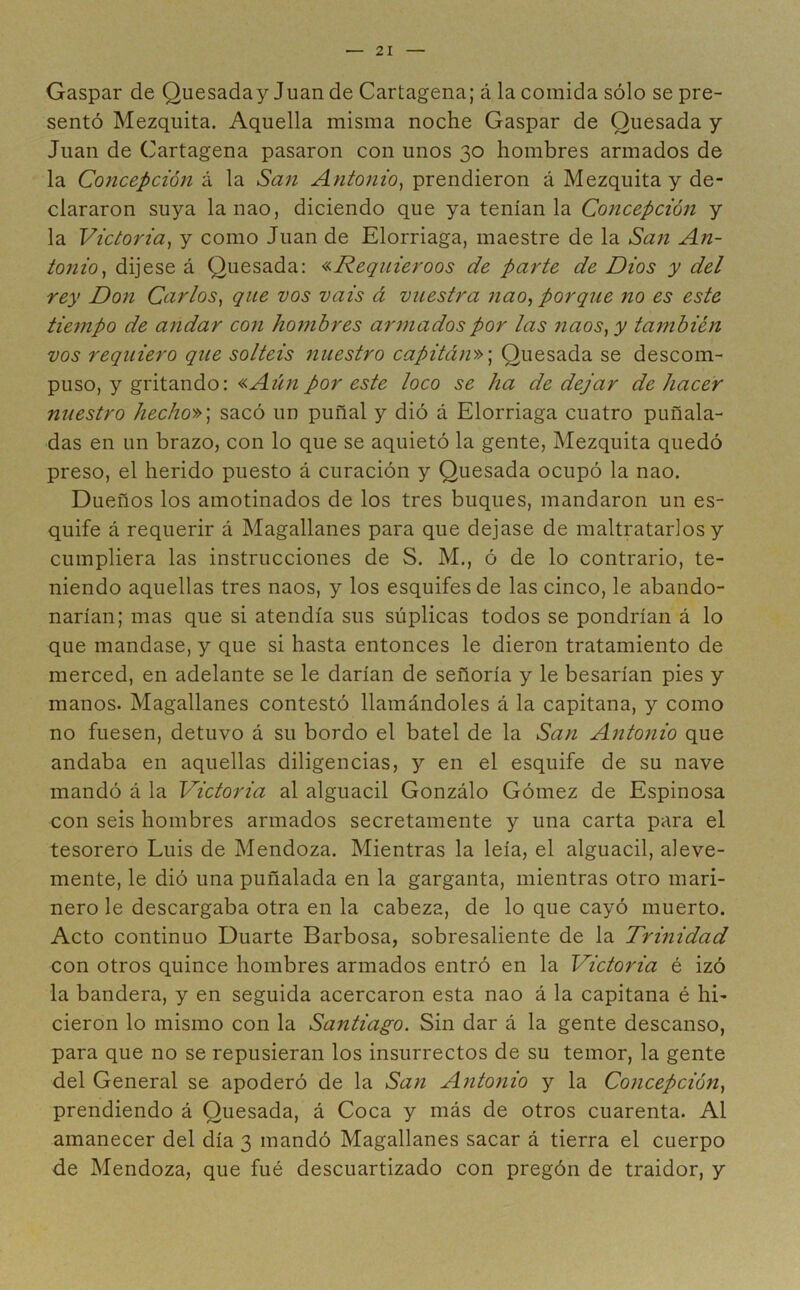 Gaspar de Quesaday Juan de Cartagena; á la comida sólo se pre- sentó Mezquita. Aquella misma noche Gaspar de Quesada y Juan de Cartagena pasaron con unos 30 hombres armados de la Concepción á la San Antonio, prendieron á Mezquita y de- clararon suya la nao, diciendo que ya tenían la Concepción y la Victoria, y como Juan de Elorriaga, maestre de la San An- tonio, dijese á Quesada: «Requieroos de parte de Dios y del rey Don Carlos, que vos vais á vuestra nao, porque no es este tiejnpo de andar con hombres armados por las naos, y también vos requiero que soltéis nuestro capitán»; Quesada se descom- puso, y gritando: «Aún por este loco se ha de dejar de hacer nuestro hecho»; sacó un puñal y dió á Elorriaga cuatro puñala- das en un brazo, con lo que se aquietó la gente, Mezquita quedó preso, el herido puesto á curación y Quesada ocupó la nao. Dueños los amotinados de los tres buques, mandaron un es- quife á requerir á Magallanes para que dejase de maltratarlos y cumpliera las instrucciones de S. M., ó de lo contrario, te- niendo aquellas tres naos, y los esquifes de las cinco, le abando- narían; mas que si atendía sus súplicas todos se pondrían á lo que mandase, y que si hasta entonces le dieron tratamiento de merced, en adelante se le darían de señoría y le besarían pies y manos. Magallanes contestó llamándoles á la capitana, y como no fuesen, detuvo á su bordo el batel de la San Antonio que andaba en aquellas diligencias, y en el esquife de su nave mandó á la Victoria al alguacil Gonzálo Gómez de Espinosa con seis hombres armados secretamente y una carta para el tesorero Luis de Mendoza. Mientras la leía, el alguacil, aleve- mente, le dió una puñalada en la garganta, mientras otro mari- nero le descargaba otra en la cabeza, de lo que cayó muerto. Acto continuo Duarte Barbosa, sobresaliente de la Trinidad con otros quince hombres armados entró en la Victoria é izó la bandera, y en seguida acercaron esta nao á la capitana é hi- cieron lo mismo con la Santiago. Sin dar á la gente descanso, para que no se repusieran los insurrectos de su temor, la gente del General se apoderó de la San Antonio y la Concepción, prendiendo á Quesada, á Coca y más de otros cuarenta. Al amanecer del día 3 mandó Magallanes sacar á tierra el cuerpo de Mendoza, que fué descuartizado con pregón de traidor, y