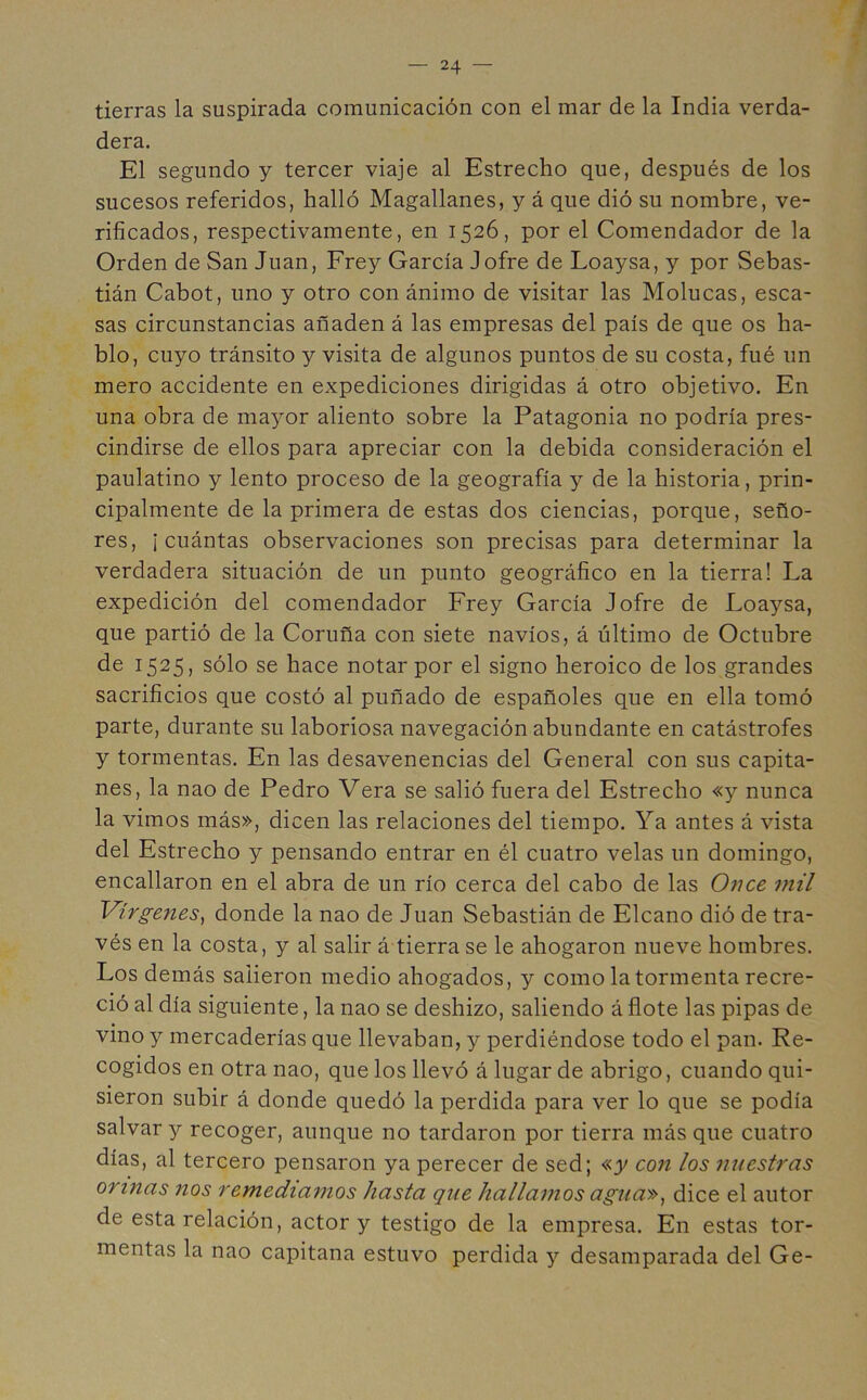 tierras la suspirada comunicación con el mar de la India verda- dera. El segundo y tercer viaje al Estrecho que, después de los sucesos referidos, halló Magallanes, y á que dió su nombre, ve- rificados, respectivamente, en 1526, por el Comendador de la Orden de San Juan, Frey García Jofre de Loaysa, y por Sebas- tián Cabot, uno y otro con ánimo de visitar las Molucas, esca- sas circunstancias añaden á las empresas del país de que os ha- blo, cuyo tránsito y visita de algunos puntos de su costa, fué un mero accidente en expediciones dirigidas á otro objetivo. En una obra de mayor aliento sobre la Patagonia no podría pres- cindirse de ellos para apreciar con la debida consideración el paulatino y lento proceso de la geografía y de la historia, prin- cipalmente de la primera de estas dos ciencias, porque, seño- res, ¡ cuántas observaciones son precisas para determinar la verdadera situación de un punto geográfico en la tierra! La expedición del comendador Frey García Jofre de Loaysa, que partió de la Coruña con siete navios, á último de Octubre de 1525, sólo se hace notar por el signo heroico de los grandes sacrificios que costó al puñado de españoles que en ella tomó parte, durante su laboriosa navegación abundante en catástrofes y tormentas. En las desavenencias del General con sus capita- nes, la nao de Pedro Vera se salió fuera del Estrecho «y nunca la vimos más», dicen las relaciones del tiempo. Ya antes á vista del Estrecho y pensando entrar en él cuatro velas un domingo, encallaron en el abra de un río cerca del cabo de las Once mil Vírgenes, donde la nao de Juan Sebastián de Elcano dió de tra- vés en la costa, y al salir á tierra se le ahogaron nueve hombres. Los demás salieron medio ahogados, y como la tormenta recre- ció al día siguiente, la nao se deshizo, saliendo á flote las pipas de vino y mercaderías que llevaban, y perdiéndose todo el pan. Re- cogidos en otra nao, que los llevó á lugar de abrigo, cuando qui- sieron subir á donde quedó la perdida para ver lo que se podía salvar y recoger, aunque no tardaron por tierra más que cuatro días, al tercero pensaron ya perecer de sed; «y con los nuestras orinas nos remediamos hasta que hallamos agua», dice el autor de esta relación, actor y testigo de la empresa. En estas tor- mentas la nao capitana estuvo perdida y desamparada del Ge-