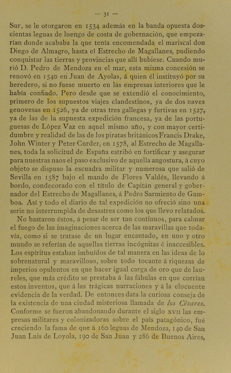 Sur, se le otorgaron en 1534 además en la banda opuesta dos- cientas leguas de luengo de costa de gobernación, que empeza- rían donde acababa la que tenía encomendada el mariscal don Diego de Almagro, hasta eJ Estrecho de Magallanes, pudiendo conquistar las tierras y provincias que allí hubiese. Cuando mu- rió D. Pedro de Mendoza en el mar, esta misma concesión se renovó en 1540 en Juan de Ayolas, á quien él instituyó por su heredero, si no fuese muerto en las empresas interiores que le había confiado. Pero desde que se extendió el conocimiento, primero de los supuestos viajes clandestinos, ya de dos naves genovesas en 1526, ya de otras tres gallegas y furtivas en 1527, ya de las de la supuesta expedición francesa, ya de las portu- guesas de López Vaz en aquel mismo año, y con mayor certi- dumbre y realidad de las de los piratas británicosFrancis Drake, John Wintery PeterCurder, en 1578, al Estrecho de Magalla- nes, toda la solicitud de España estribó en fortificar y asegurar para nuestras naos el paso exclusivo de aquella angostura, á cuyo objeto se dispuso la escuadra militar y numerosa que salió de Sevilla en 1587 bajo el mando de Flores Valdés, llevando á bordo, condecorado con el titulo de Capitán general y gober- nador del Estrecho de Magallanes, á Pedro Sarmiento de Gam- boa. Así y todo el diario de tal expedición no ofreció sino una serie no interrumpida de desastres como los que llevo relatados. No bastaron éstos, á pesar de ser tan continuos, para calmar el fuego de las imaginaciones acerca de las maravillas que toda- vía, como si se tratase de un lugar encantado, en uno y otro mundo se referían de aquellas tierras incógnitas é inaccesibles. Los espíritus estaban imbuidos de tal manera en las ideas de lo sobrenatural y maravilloso, sobre todo tocante á riquezas de imperios opulentos en que hacer igual carga de oro que de lau- reles, que más crédito se prestaba á las fábulas en que corrían estos inventos, que á las trágicas narraciones y á la elocuente evidencia de la verdad. De entonces data la curiosa conseja de la existencia de una ciudad misteriosa llamada de los Césares. Conforme se fueron abandonando durante el siglo xvii las em- presas militares y colonizadoras sobre el país patagónico, fué creciendo la fama de que á 160 leguas de Mendoza, 140 de San Juan Luis de Loyola, 190 de San Juan y 286 de Buenos Aires,