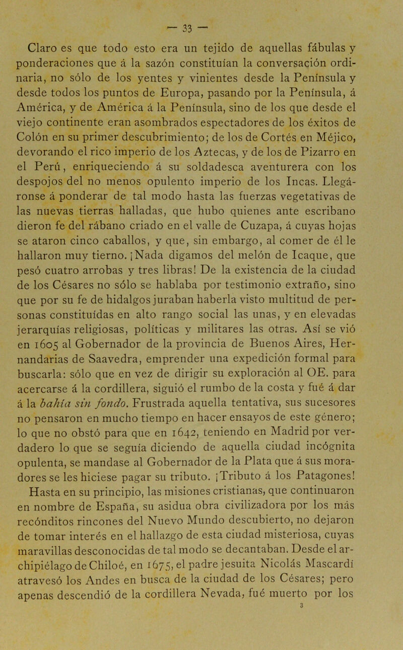 Claro es que todo esto era un tejido de aquellas fábulas y ponderaciones que á la sazón constituían la conversación ordi- naria, no sólo de los yentes y vinientes desde la Península y desde todos los puntos de Europa, pasando por la Península, á América, y de América á la Península, sino de los que desde el viejo continente eran asombrados espectadores de los éxitos de Colón en su primer descubrimiento; de los de Cortés en Méjico, devorando el rico imperio de los Aztecas, y de los de Pizarro en el Perú, enriqueciendo á su soldadesca aventurera con los despojos del no menos opulento imperio de los Incas. Llegá- ronse á ponderar de tal modo hasta las fuerzas vegetativas de las nuevas tierras halladas, que hubo quienes ante escribano dieron fe del rábano criado en el valle de Cuzapa, á cuyas hojas se ataron cinco caballos, y que, sin embargo, al comer de él le hallaron muy tierno. ¡Nada digamos del melón de Icaque, que pesó cuatro arrobas y tres libras! De la existencia de la ciudad de los Césares no sólo se hablaba por testimonio extraño, sino que por su fe de hidalgos juraban haberla visto multitud de per- sonas constituidas en alto rango social las unas, y en elevadas jerarquías religiosas, políticas y militares las otras. Así se vió en 1605 al Gobernador de la provincia de Buenos Aires, Her- nandarias de Saavedra, emprender una expedición formal para buscarla: sólo que en vez de dirigir su exploración al OE. para acercarse á la cordillera, siguió el rumbo de la costa y fué á dar á la bahía sin fondo. Frustrada aquella tentativa, sus sucesores no pensaron en mucho tiempo en hacer ensayos de este género; lo que no obstó para que en 1642, teniendo en Madrid por ver- dadero lo que se seguía diciendo de aquella ciudad incógnita opulenta, se mandase al Gobernador de la Plata que á sus mora- dores se les hiciese pagar su tributo. ¡Tributo á los Patagones! Hasta en su principio, las misiones cristianas, que continuaron en nombre de España, su asidua obra civilizadora por los más recónditos rincones del Nuevo Mundo descubierto, no dejaron de tomar interés en el hallazgo de esta ciudad misteriosa, cuyas maravillas desconocidas de tal modo se decantaban. Desde el ar- chipiélago de Chiloé, en 1675, el padre jesuita Nicolás Mascardí atravesó los Andes en busca de la ciudad de los Césares; pero apenas descendió de la cordillera Nevada, fué muerto por los 3