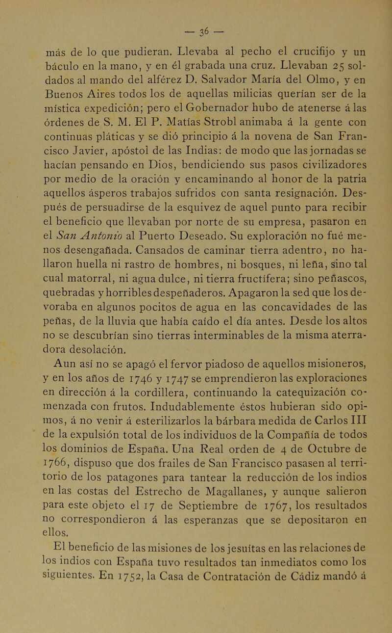 más de lo que pudieran. Llevaba al pecho el crucifijo y un báculo en la mano, y en él grabada una cruz. Llevaban 25 sol- dados al mando del alférez D. Salvador María del Olmo, y en Buenos Aires todos los de aquellas milicias querían ser de la mística expedición; pero el Gobernador hubo de atenerse á las órdenes de S. M. El P. Matías Strobl animaba á la gente con continuas pláticas y se dió principio á la novena de San Fran- cisco Javier, apóstol de las Indias: de modo que las jornadas se hacían pensando en Dios, bendiciendo sus pasos civilizadores por medio de la oración y encaminando al honor de la patria aquellos ásperos trabajos sufridos con santa resignación. Des- pués de persuadirse de la esquivez de aquel punto para recibir el beneficio que llevaban por norte de su empresa, pasaron en el San Antonio al Puerto Deseado. Su exploración no fué me- nos desengañada. Cansados de caminar tierra adentro, no ha- llaron huella ni rastro de hombres, ni bosques, ni leña, sino tal cual matorral, ni aguadulce, ni tierra fructífera; sino peñascos, quebradas y horribles despeñaderos. Apagaron la sed que los de- voraba en algunos pocitos de agua en las concavidades de las peñas, de la lluvia que había caído el día antes. Desde los altos no se descubrían sino tierras interminables de la misma aterra- dora desolación. Aun así no se apagó el fervor piadoso de aquellos misioneros, y en los años de 1746 y 1747 se emprendiéronlas exploraciones en dirección á la cordillera, continuando la catequización co- menzada con frutos. Indudablemente éstos hubieran sido opi- mos, á no venir á esterilizarlos la bárbara medida de Carlos III de la expulsión total de los individuos de la Compañía de todos los dominios de España. Una Real orden de 4 de Octubre de 1766, dispuso que dos frailes de San Francisco pasasen al terri- torio de los patagones para tantear la reducción de los indios en las costas del Estrecho de Magallanes, y aunque salieron para este objeto el 17 de Septiembre de 1767, los resultados no correspondieron á las esperanzas que se depositaron en ellos. El beneficio de las misiones de los jesuítas en las relaciones de los indios con España tuvo resultados tan inmediatos como los siguientes. En 1752, la Casa de Contratación de Cádiz mandó á