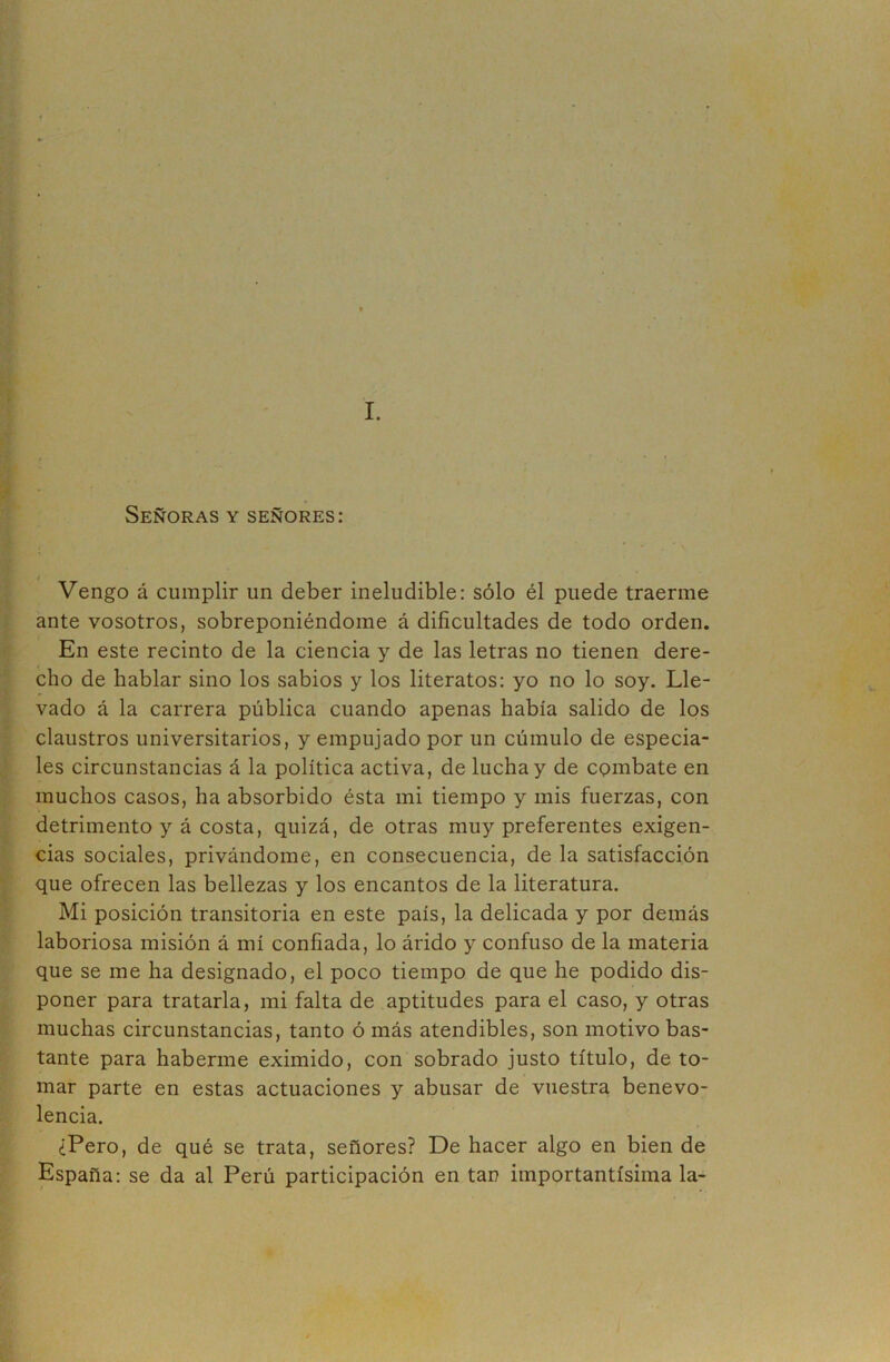 I. Señoras y señores: I Vengo á cumplir un deber ineludible: sólo él puede traerme ante vosotros, sobreponiéndome á dificultades de todo orden. En este recinto de la ciencia y de las letras no tienen dere- cho de hablar sino los sabios y los literatos: yo no lo soy. Lle- vado á la carrera pública cuando apenas había salido de los claustros universitarios, y empujado por un cúmulo de especia- les circunstancias á la política activa, de lucha y de combate en muchos casos, ha absorbido ésta mi tiempo y mis fuerzas, con detrimento y á costa, quizá, de otras muy preferentes exigen- cias sociales, privándome, en consecuencia, de la satisfacción que ofrecen las bellezas y los encantos de la literatura. Mi posición transitoria en este país, la delicada y por demás laboriosa misión á mí confiada, lo árido y confuso de la materia que se me ha designado, el poco tiempo de que he podido dis- poner para tratarla, mi falta de aptitudes para el caso, y otras muchas circunstancias, tanto ó más atendibles, son motivo bas- tante para haberme eximido, con sobrado justo título, de to- mar parte en estas actuaciones y abusar de vuestra benevo- lencia. ¿Pero, de qué se trata, señores? De hacer algo en bien de España; se da al Perú participación en tan importantísima la-