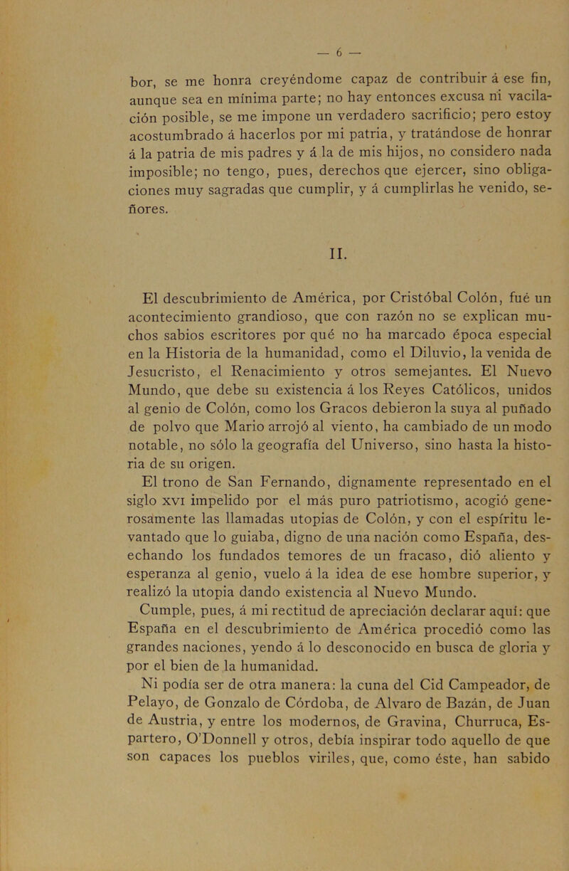 bor, se me honra creyéndome capaz de contribuir á ese fin, aunque sea en mínima parte; no hay entonces excusa ni vacila- ción posible, se me impone un verdadero sacrificio; pero estoy acostumbrado á hacerlos por mi patria, y tratándose de honrar á la patria de mis padres y á la de mis hijos, no considero nada imposible; no tengo, pues, derechos que ejercer, sino obliga- ciones muy sagradas que cumplir, y á cumplirlas he venido, se- ñores. II. El descubrimiento de América, por Cristóbal Colón, fué un acontecimiento grandioso, que con razón no se explican mu- chos sabios escritores por qué no ha marcado época especial en la Historia de la humanidad, como el Diluvio, la venida de Jesucristo, el Renacimiento y otros semejantes. El Nuevo Mundo, que debe su existencia á los Reyes Católicos, unidos al genio de Colón, como los Gracos debieron la suya al puñado de polvo que Mario arrojó al viento, ha cambiado de un modo notable, no sólo la geografía del Universo, sino hasta la histo- ria de su origen. El trono de San Fernando, dignamente representado en el siglo XVI impelido por el más puro patriotismo, acogió gene- rosamente las llamadas utopias de Colón, y con el espíritu le- vantado que lo guiaba, digno de una nación como España, des- echando los fundados temores de un fracaso, dió aliento y esperanza al genio, vuelo á la idea de ese hombre superior, y realizó la utopia dando existencia al Nuevo Mundo. Cumple, pues, á mi rectitud de apreciación declarar aquí: que España en el descubrimiento de América procedió como las grandes naciones, yendo á lo desconocido en busca de gloria y por el bien de la humanidad. Ni podía ser de otra manera: la cuna del Cid Campeador, de Pelayo, de Gonzalo de Córdoba, de Alvaro de Bazán, de Juan de Austria, y entre los modernos, de Gravina, Churruca, Es- partero, O’Donnell y otros, debía inspirar todo aquello de que son capaces los pueblos viriles, que, como éste, han sabido