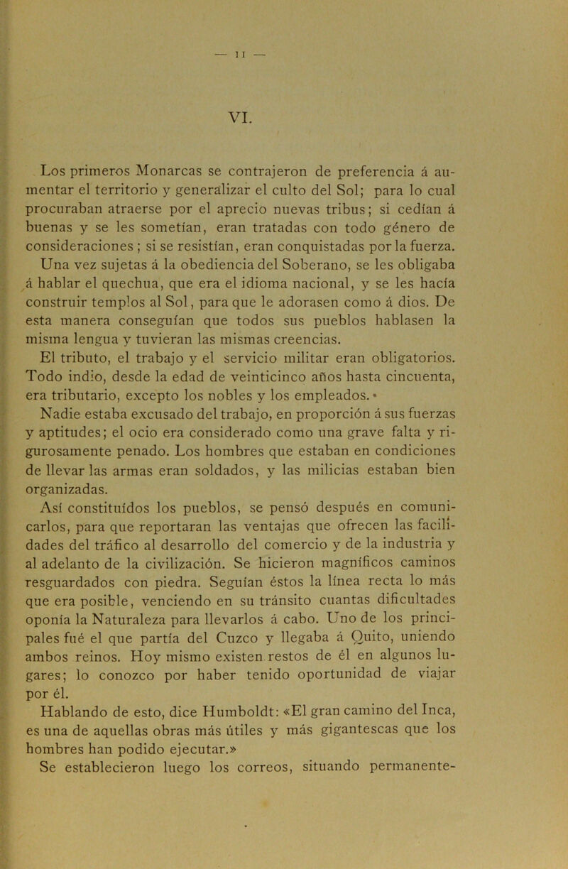 Los primeros Monarcas se contrajeron de preferencia á au- mentar el territorio y generalizar el culto del Sol; para lo cual procuraban atraerse por el aprecio nuevas tribus; si cedían á buenas y se les sometían, eran tratadas con todo género de consideraciones ; si se resistían, eran conquistadas por la fuerza. Una vez sujetas á la obediencia del Soberano, se les obligaba á hablar el quechua, que era el idioma nacional, y se les hacía construir templos al Sol, para que le adorasen como á dios. De esta manera conseguían que todos sus pueblos hablasen la misma lengua y tuvieran las mismas creencias. El tributo, el trabajo y el servicio militar eran obligatorios. Todo indio, desde la edad de veinticinco años hasta cincuenta, era tributario, excepto los nobles y los empleados. • Nadie estaba excusado del trabajo, en proporción á sus fuerzas y aptitudes; el ocio era considerado como una grave falta y ri- gurosamente penado. Los hombres que estaban en condiciones de llevar las armas eran soldados, y las milicias estaban bien organizadas. Así constituidos los pueblos, se pensó después en comuni- carlos, para que reportaran las ventajas que ofrecen las facili- dades del tráfico al desarrollo del comercio y de la industria y al adelanto de la civilización. Se hicieron magníficos caminos resguardados con piedra. Seguían éstos la línea recta lo más que era posible, venciendo en su tránsito cuantas dificultades oponía la Naturaleza para llevarlos á cabo. Uno de los princi- pales fué el que partía del Cuzco y llegaba á Quito, uniendo ambos reinos. Hoy mismo existen restos de él en algunos lu- gares; lo conozco por haber tenido oportunidad de viajar por él. Hablando de esto, dice Humboldt: «El gran camino del Inca, es una de aquellas obras más útiles y más gigantescas que los hombres han podido ejecutar.» Se establecieron luego los correos, situando permanente-