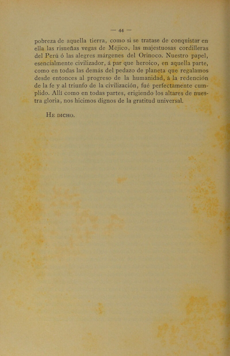 44 — pobreza de aquella tierra, como si se tratase de conquistar en ella las risueñas vegas de Méjico, las majestuosas cordilleras del Perú ó las alegres márgenes del Orinoco. Nuestro papel, esencialmente civilizador, á par que heroico, en aquella parte, como en todas las demás del pedazo de planeta que regalamos desde entonces al progreso de la humanidad, á la redención de la fe y al triunfo de la civilización, fué perfectamente cum- plido. Allí como en todas partes, erigiendo los altares de nues- tra gloria, nos hicimos dignos de la gratitud universal. He dicho.