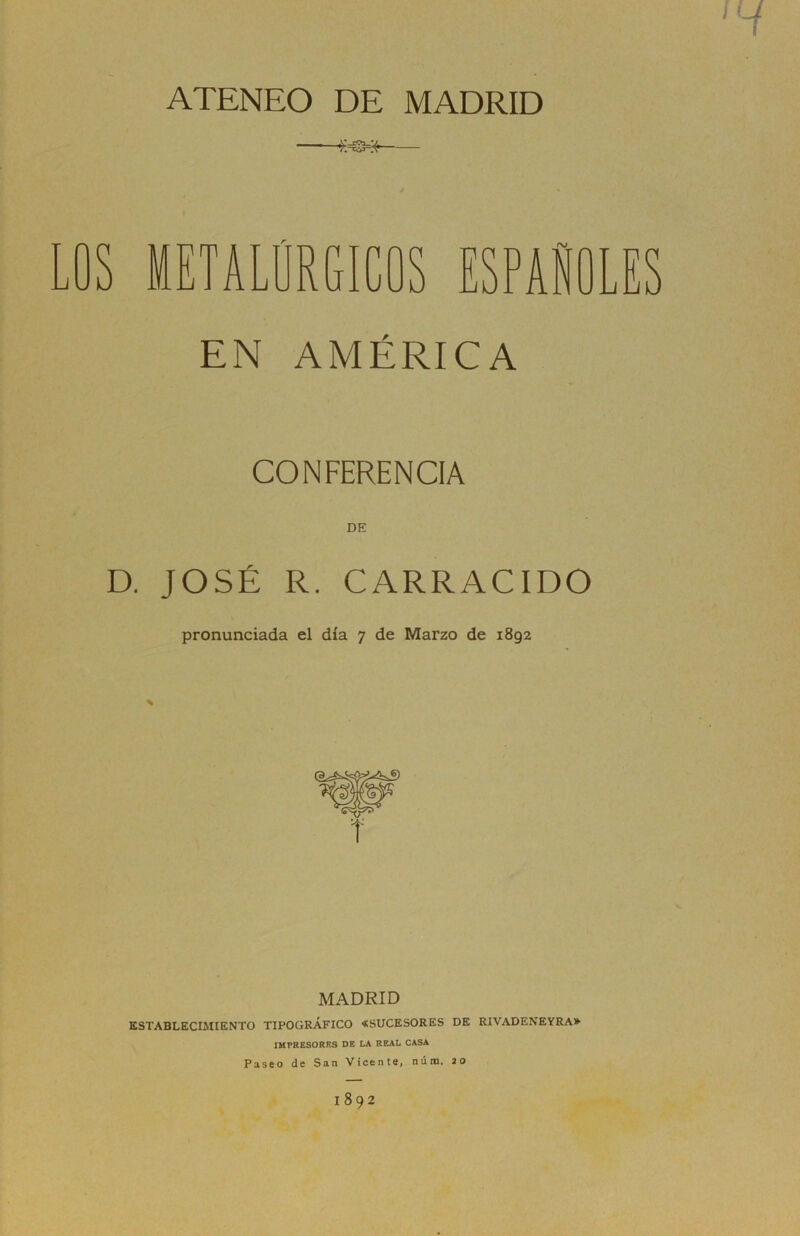 ATENEO DE MADRID LOS METALÚRGICOS ESPAÑOLES EN AMÉRICA CONFERENCIA DE D. JOSÉ R. CARRACIDO pronunciada el día 7 de Marzo de 1892 MADRID ESTABLECIMIENTO TIPOGRÁFICO «SUCESORES DE RIVADENEYRA» IMPRESORES DE LA REAL CASA Paseo de San Vicente, núm. 20 1892