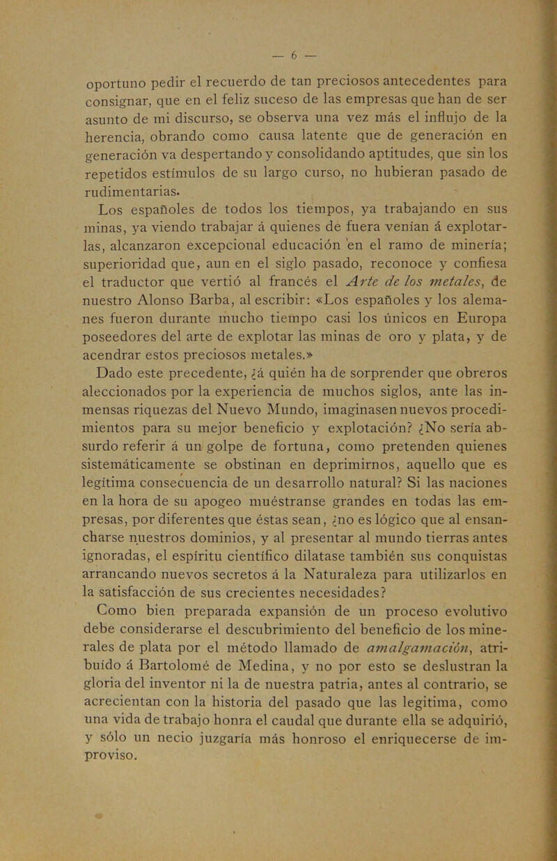 oportuno pedir el recuerdo de tan preciosos antecedentes para consignar, que en el feliz suceso de las empresas que han de ser asunto de mi discurso, se observa una vez más el influjo de la herencia, obrando como causa latente que de generación en generación va despertando y consolidando aptitudes, que sin los repetidos estímulos de su largo curso, no hubieran pasado de rudimentarias. Los españoles de todos los tiempos, ya trabajando en sus minas, ya viendo trabajar á quienes de fuera venían á explotar- las, alcanzaron excepcional educación en el ramo de minería; superioridad que, aun en el siglo pasado, reconoce y confiesa el traductor que vertió al francés el Arte de los metales^ de nuestro Alonso Barba, al escribir: «Los españoles y los alema- nes fueron durante mucho tiempo casi los únicos en Europa poseedores del arte de explotar las minas de oro y plata, y de acendrar estos preciosos metales.» Dado este precedente, ¿á quién ha de sorprender que obreros aleccionados por la experiencia de muchos siglos, ante las in- mensas riquezas del Nuevo Mundo, imaginasen nuevos procedi- mientos para su mejor beneficio y explotación? ¿No sería ab- surdo referir á un golpe de fortuna, como pretenden quienes sistemáticamente se obstinan en deprimirnos, aquello que es legítima consecuencia de un desarrollo natural? Si las naciones en la hora de su apogeo muéstranse grandes en todas las em- presas, por diferentes que éstas sean, ¿no es lógico que al ensan- charse nuestros dominios, y al presentar al mundo tierras antes ignoradas, el espíritu científico dilatase también sus conquistas arrancando nuevos secretos á la Naturaleza para utilizarlos en la satisfacción de sus crecientes necesidades? Como bien preparada expansión de un proceso evolutivo debe considerarse el descubrimiento del beneficio de los mine- rales de plata por el método llamado de amalgamación^ atri- buido á Bartolomé de Medina, y no por esto se deslustran la gloria del inventor ni la de nuestra patria, antes al contrario, se acrecientan con la historia del pasado que las legitima, como una vida de trabajo honra el caudal que durante ella se adquirió, y sólo un necio juzgaría más honroso el enriquecerse de im- proviso.