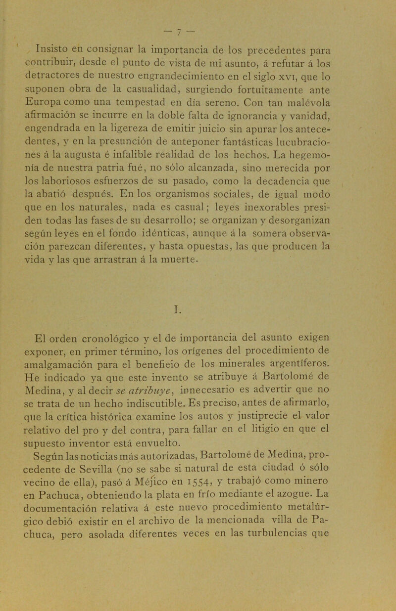 / Insisto en consignar la importancia de los precedentes para contribuir, desde el punto de vista de mi asunto, á refutar á los detractores de nuestro engrandecimiento en el siglo xvi, que lo suponen obra de la casualidad, surgiendo fortuitamente ante Europa como una tempestad en día sereno. Con tan malévola afirmación se incurre en la doble falta de ignorancia y vanidad, engendrada en la ligereza de emitir juicio sin apurarlos antece- dentes, y en la presunción de anteponer fantásticas lucubracio- nes á la augusta é infalible realidad de los hechos. La hegemo- nía de nuestra patria fué, no sólo alcanzada, sino merecida por los laboriosos esfuerzos de su pasado, como la decadencia que la abatió después. En los organismos sociales, de igual modo que en los naturales, nada es casual; leyes inexorables presi- den todas las fases de su desarrollo; se organizan y desorganizan según leyes en el fondo idénticas, aunque á la somera observa- ción parezcan diferentes, y hasta opuestas, las que producen la vida y las que arrastran á la muerte. I. El orden cronológico y el de importancia del asunto exigen exponer, en primer término, los orígenes del procedimiento de amalgamación para el benefieio de los minerales argentíferos. He indicado ya que este invento se atribuye á Bartolomé de Medina, y al decir 5^ atribuye^ innecesario es advertir que no se trata de un hecho indiscutible. Es preciso, antes de afirmarlo, que la crítica histórica examine los autos y justiprecie el valor relativo del pro y del contra, para fallar en el litigio en que el supuesto inventor está envuelto. Según las noticias más autorizadas, Bartolomé de Medina, pro- cedente de Sevilla (no se sabe si natural de esta ciudad ó sólo vecino de ella), pasó á Méjico en 1554, y trabajó como minero en Pachuca, obteniendo la plata en frío mediante el azogue. La documentación relativa á este nuevo procedimiento metalúr- gico debió existir en el archivo de la mencionada villa de Pa- chuca, pero asolada diferentes veces en las turbulencias que