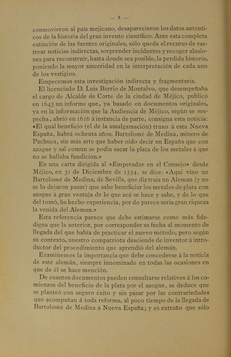 conmovieron al país mejicano, desaparecieron los datos auténti- cos de la historia del gran invento científico. Ante esta completa extinción de las fuentes originales, sólo queda el recurso de ras- trear noticias indirectas, sorprender incidentes y recoger alusio- } nes para reconstruir, hasta donde sea posible, la perdida historia, poniendo la mayor sinceridad en la interpretación de cada uno y de los vestigios. Empecemos esta investigación indirecta y fragmentaria. El licenciado D. Luis Berrio de Montalvo, que desempeñaba el cargo de Alcalde de Corte de la ciudad de Méjico, publicó en 1643 un informe que, ya basado en documentos originales, •' ya en la información que 1^ Audiencia de Méjico, según se sos- pecha, abrió en 1616 ¿instancia departe, consigna esta noticia: «El qual beneficio (el de la amalgamación) truxo á esta Nueva ? España, habrá ochenta años. Bartolomé de Medina, minero de v Pachuca, sin más arte que haber oido decir en España que con | azogue 3^ sal común se podia sacar la plata de los metales á que I no se hallaba fundición.» I En una carta dirigida al «Emperador en el Consejo» desde ^ Méjico, en 31 de Diciembre de 1554, se dice: «Aqui vino un | Bartolomé de Medina, de Sevilla, que diztraia un Alemán (y no ^ se lo dejaron pasar) que sabe beneficiarlos metales de plata con ¿ azogue á gran ventaja de lo que acá se hace y sabe, y de lo que .í del tomó, ha hecho experiencia, por do parece seria gran riqueza | la venida del Alemán.» ; Esta referencia parece que debe estimarse como más fide- *■ digna que la anterior, por corresponder su fecha al momento de ^ llegada del que había de practicar el nuevo método, pero según ■: su contexto, nuestro compatriota desciende de inventor á intro- C ductor del procedimiento que aprendió del alemán. f Examinemos la importancia que debe concederse á la noticia ' de este alemán, siempre innominado en todas las ocasiones en ,4 que de él se hace mención. De cuantos documentos pueden consultarse relativos á los co- ''•5 • . < ^ mienzos del beneficio de la plata por el azogue, se deduce que ^ se planteó con seguro éxito y sin pasar por las contrariedades f que acompañan á toda reforma, al poco tiempo de la llegada de | Bartolomé de Medina á Nueva España; y es extraño que sólo |