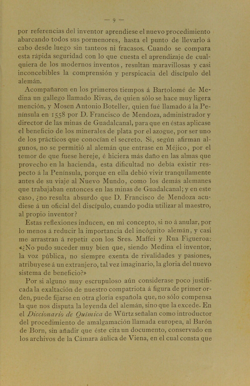 por referencias del inventor aprendiese el nuevo procedimiento abarcando todos sus pormenores, hasta el punto de llevarlo á cabo desde luego sin tanteos ni fracasos. Cuando se compara esta rápida seguridad con lo que cuesta el aprendizaje de cual- quiera de los modernos inventos , resultan maravillosas y casi inconcebibles la comprensión y perspicacia del discípulo del alemán. Acompañaron en los primeros tiempos á Bartolomé de Me- dina un gallego llamado Rivas, de quien sólo se hace muy ligera mención, y Mosen Antonio Boteller, quien fué llamado á la Pe- nínsula en 1558 por D. Francisco de Mendoza, administrador y director de las minas de Guadalcanal, para que en éstas aplicase el beneficio de los minerales de plata por el azogue, por ser uno de los prácticos que conocían el secreto. Si, según afirman al- gunos, no se permitió al alemán que entrase en Méjico, por el temor de que fuese hereje, é hiciera más daño en las almas que provecho en la hacienda, esta dificultad no debía existir res- pecto á la Península, porque en ella debió vivir tranquilamente antes de su viaje al Nuevo Mundo, como los demás alemanes que trabajaban entonces en las minas de Guadalcanal; y en este caso, ¿no resulta absurdo que D. Francisco de Mendoza acu- diese á un oficial del discípulo, cuando podía utilizar al maestro, al propio inventor? Estas reflexiones inducen, en mi concepto, si no á anular, por lo menos á reducir la importancia del incógnito alemán, y casi me arrastran á repetii con los Sres. Maffei y Rúa Figueroa: «¿No pudo suceder muy bien que, siendo Medina el inventor, la voz pública, no siempre exenta de rivalidades y pasiones, atribuyese á un extranjero, tal vez imaginario, la gloria del nuevo sistema de beneficio?» Por si alguno muy escrupuloso aún considerase poco justifi- cada la exaltación de nuestro compatriota á figura de primer or- den, puede fijarse en otra gloria española que, no sólo compensa la que nos disputa la leyenda del alemán, sino que la excede. En el Diccionario de Química de Würtz señalan como introductor del procedimiento de amalgamación llamada europea, al Barón de Born, sin añadir que éste cita un documento, conservado en los archivos de la Cámara áulica de Viena, en el cual consta que