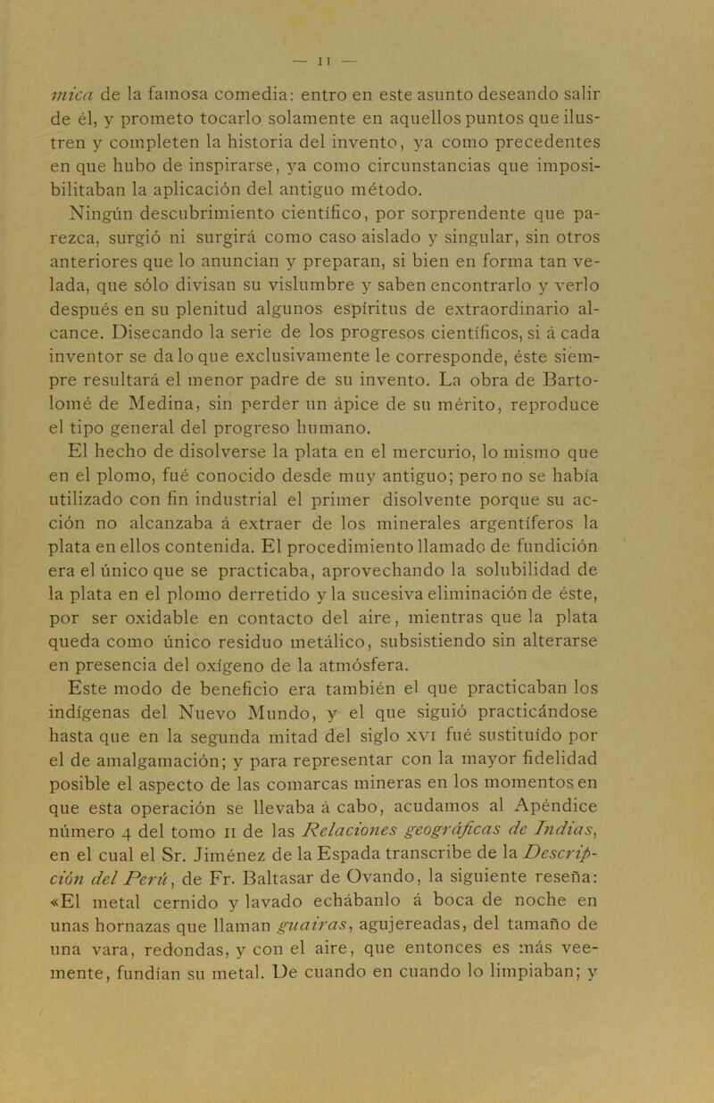 mica de la famosa comedia: entro en este asunto deseando salir de él, y prometo tocarlo solamente en aquellos puntos que ilus- tren y completen la historia del invento, ya como precedentes en que hubo de inspirarse, ya como circunstancias que imposi- bilitaban la aplicación del antiguo método. Ningún descubrimiento científico, por sorprendente que pa- rezca, surgió ni surgirá como caso aislado y singular, sin otros anteriores que lo anuncian y preparan, si bien en forma tan ve- lada, que sólo divisan su vislumbre y saben encontrarlo y verlo después en su plenitud algunos espíritus de extraordinario al- cance. Disecando la serie de los progresos científicos, si á cada inventor se da lo que exclusivamente le corresponde, éste siem- pre resultará el menor padre de su invento. La obra de Barto- lomé de Medina, sin perder un ápice de su mérito, reproduce el tipo general del progreso humano. El hecho de disolverse la plata en el mercurio, lo mismo que en el plomo, fué conocido desde muy antiguo; pero no se había utilizado con fin industrial el primer disolvente porque su ac- ción no alcanzaba á extraer de los minerales argentíferos la plata en ellos contenida. El procedimiento llamado de fundición era el único que se practicaba, aprovechando la solubilidad de la plata en el plomo derretido y la sucesiva eliminación de éste, por ser oxidable en contacto del aire, mientras que la plata queda como único residuo metálico, subsistiendo sin alterarse en presencia del oxígeno de la atmósfera. Este modo de beneficio era también el que practicaban los indígenas del Nuevo Mundo, y el que siguió practicándose hasta que en la segunda mitad del siglo xvi fué sustituido por el de amalgamación; y para representar con la mayor fidelidad posible el aspecto de las comarcas mineras en los momentos en que esta operación se llevaba á cabo, acudamos al Apéndice número 4 del tomo ii de las Relaciones geográficas de Indias^ en el cual el Sr. Jiménez de la Espada transcribe de la Descrip- ción del Perú, de Fr. Baltasar de Ovando, la siguiente reseña: «El metal cernido y lavado echábanlo á boca de noche en unas hornazas que llaman guairas, agujereadas, del tamaño de una vara, redondas, y con el aire, que entonces es más vee- mente, fundían su metal. De cuando en cuando lo limpiaban; y