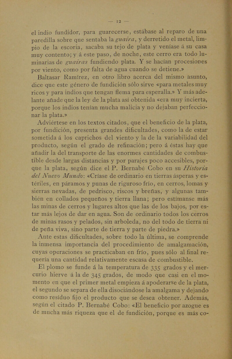 el indio fundidor, para guarecerse, estábase al reparo de una paredilla sobre que sentaba la.guaira, y derretido el metal, lim- pio de la escoria, sacaba su tejo de plata y veníase á su casa muy contento; y á este paso, de noche, este cerro era todo lu- minarias de guairas fundiendo plata. Y se hacían procesiones por viento, como por falta de agua cuando se detiene.» Baltasar Ramírez, en otro libro acerca del mismo asunto, dice que este género de fundición sólo sirve «para metales muy ricos y para indios que tengan flema para esperalla.» Y más ade- lante añade que la ley de la plata así obtenida «era muy incierta, porque los indios tenían mucha malicia y no dejaban perfeccio- nar la plata.» Adviértese en los textos citados, que el beneficio de la plata, por fundición, presenta grandes dificultades, como la de estar sometida á los caprichos del viento y la de la variabilidad del producto, según el grado de refinación; pero á éstas hay que añadir la del transporte de las enormes cantidades de combus- tible desde largas distancias y por parajes poco accesibles, por- que la plata, según dice el P. Bernabé Cobo en su Historia del Nuevo Mundo-, «Críase de ordinario en tierras ásperas y es- tériles, en páramos y punas de riguroso frío, en cerros, lomas y sierras nevadas, de pedrisco, riscos y breñas, y algunas tam- bién en collados pequeños y tierra llana; pero estímanse más las minas de cerros y lugares altos que las de los bajos, por es- tar más lejos de dar en agua. Son de ordinario todos los cerros de minas rasos y pelados, sin arboleda, no del todo de tierra ni de peña viva, sino parte de tierra y parte de piedra.» Ante estas dificultades, sobre todo la última, se comprende la inmensa importancia del procedimiento de amalgamación, cuyas operaciones se practicaban en frío, pues sólo al final re- quería una cantidad relativamente escasa de combustible. El plomo se funde á la temperatura de 335 grados y el mer- curio hierve á la de 345 grados, de modo que casi en el mo- mento en que el primer metal empieza á apoderarse de la plata, el segundo se separa de ella disociándose la amalgama y dejando como residuo fijo el producto que se desea obtener. Además, según el citado P. Bernabé Cobo; «El beneficio por azogue es de mucha más riqueza que el de fundición, porque es más co-