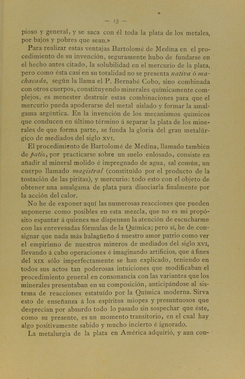 pioso y general, y se saca con él toda la plata de los metales, por bajos y pobres que sean.» Para realizar estas ventajas Bartolomé de Medina en el pro- cedimiento de su invención, seguramente hubo de fundarse en el hecho antes citado, la solubilidad en el mercurio de la plata, pero como ésta casi en su totalidad no se presenta nativa ó ma- chacada^ según la llama el P. Bernabé Cobo, sino combinada con otros cuerpos, constituyendo minerales químicamente com- plejos, es menester destruir estas combinaciones para que el mercurio pueda apoderarse del metal aislado y formar la amal- gama argéntica. En la invención de los mecanismos químicos que conducen en último término á separar la plata de los mine- rales de que forma parte, se funda la gloria del gran metalúr- gico de mediados del siglo xvr. El procedimiento de Bartolomé de Medina, llamado también de patio^^QX practicarse sobre un suelo enlosado, consiste en añadir al mineral molido é impregnado de agua, sal común, un cuerpo llamado magistral (constituido por el producto de la tostación de las piritas), y mercurio: todo esto con el objeto de obtener una amalgama de plata para disociarla finalmente por la acción del calor. No he de exponer aquí las numerosas reacciones que pueden suponerse como posibles en esta mezcla, que no es mi propó- sito espantar á quienes me dispensan la atención de escucharme con las enrevesadas fórmulas de la Química; pero sí, he de con- signar que nada más halagüeño á nuestro amor patrio como ver el empirismo de nuestros mineros de mediados del siglo xvi, llevando á cabo operaciones é imaginando artificios, que afines del XIX sólo imperfectamente se han explicado, teniendo en todos sus actos tan poderosas intuiciones que modificaban el procedimiento general en consonancia con las variantes que los minerales presentaban en su composición, anticipándose al sis- tema de reacciones estatuido por la Química moderna. Sirva esto de enseñanza á los espíritus miopes y presuntuosos que desprecian por absurdo todo lo pasado sin sospechar que éste, como su presente, es un momento transitorio, en el cual hay algo positivamente sabido y mucho incierto é ignorado. La metalurgia de la plata en América adquirió, y aun con-