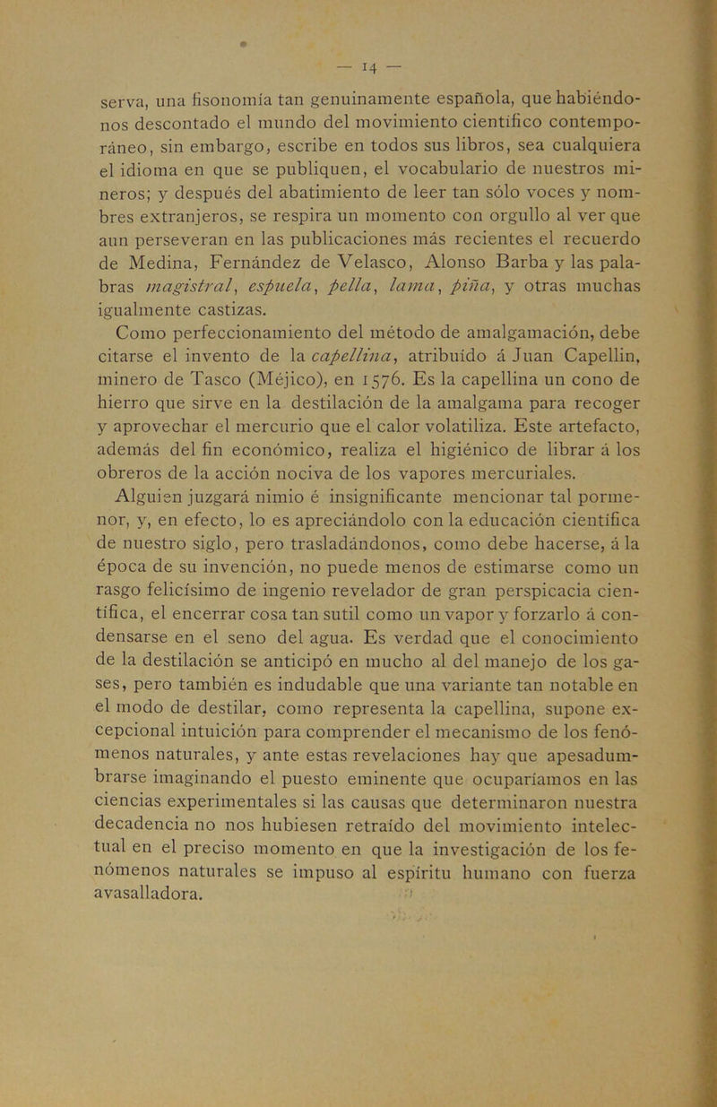 serva, una fisonomía tan genuinamente española, que habiéndo- nos descontado el mundo del movimiento científico contempo- ráneo, sin embargo, escribe en todos sus libros, sea cualquiera el idioma en que se publiquen, el vocabulario de nuestros mi- neros; y después del abatimiento de leer tan sólo voces y nom- bres extranjeros, se respira un momento con orgullo al ver que aun perseveran en las publicaciones más recientes el recuerdo de Medina, Fernández de Velasco, Alonso Barba y las pala- bras magistral^ espuela^ pella^ lama, pifia, y otras muchas igualmente castizas. Como perfeccionamiento del método de amalgamación, debe citarse el invento de la capellina, atribuido á Juan Capellin, minero de Tasco (Méjico), en 1576. Es la capellina un cono de hierro que sirve en la destilación de la amalgama para recoger y aprovechar el mercurio que el calor volatiliza. Este artefacto, además del fin económico, realiza el higiénico de librar á los obreros de la acción nociva de los vapores mercuriales. Alguien juzgará nimio é insignificante mencionar tal porme- nor, y, en efecto, lo es apreciándolo con la educación científica de nuestro siglo, pero trasladándonos, como debe hacerse, á la época de su invención, no puede menos de estimarse como un rasgo felicísimo de ingenio revelador de gran perspicacia cien- tífica, el encerrar cosa tan sutil como un vapor y forzarlo á con- densarse en el seno del agua. Es verdad que el conocimiento de la destilación se anticipó en mucho al del manejo de los ga- ses, pero también es indudable que una variante tan notable en el modo de destilar, como representa la capellina, supone ex- cepcional intuición para comprender el mecanismo de los fenó- menos naturales, y ante estas revelaciones hay que apesadum- brarse imaginando el puesto eminente que ocuparíamos en las ciencias experimentales si las causas que determinaron nuestra decadencia no nos hubiesen retraído del movimiento intelec- tual en el preciso momento en que la investigación de los fe- nómenos naturales se impuso al espíritu humano con fuerza avasalladora.