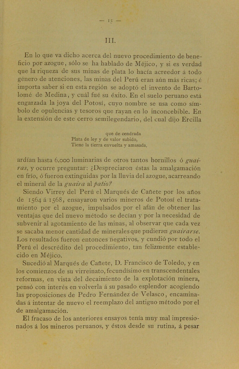 III. En lo que va dicho acerca del nuevo procedimiento de bene- ficio por azogue, sólo se ha hablado de Méjico, y si es verdad que la riqueza de sus minas de plata lo hacía acreedor á todo género de atenciones, las minas del Perú eran aún más ricas; é importa saber si en esta región se adoptó el invento de Barto- lomé de Medina, y cuál fue su éxito. En el suelo peruano está engarzada la joya del Potosí, cuyo nombre se usa como sím- bolo de opulencias y tesoros que rayan en lo inconcebible. En la extensión de este cerro semilegendario, del cual dijo Ercilla que de cendrada Plata de ley y de valor subido, Tiene la tierra envuelta y amasada, ardían hasta 6.000 luminarias de otros tantos hornillos ó guai- ras^ y ocurre preguntar: ¿Despreciaron éstas la amalgamación en frío, ó fueron extinguidas por la lluvia del azogue, acarreando el mineral de la guaira al patiof Siendo Virrey del Perú el Marqués de Cañete por los años de 1564 á 1568, ensayaron varios mineros de Potosí el trata- miento por el azogue, impulsados por el afán de obtener las ventajas que del nuevo método se decían y por la necesidad de subvenir al agotamiento de las minas, al observar que cada vez se sacaba menor cantidad de minerales que pudieran guairarse. Los resultados fueron entonces negativos, y cundió por todo el Perú el descrédito del procedimiento, tan felizmente estable- cido en Méjico. Sucedió al Marqués de Cañete, D. Francisco de Toledo, y en los comienzos de su virreinato, fecundísimo en transcendentales reformas, en vista del decaimiento de la explotación minera, pensó con interés en volverla á su pasado esplendor acogiendo las proposiciones de Pedro Fernández de Velasco, encamina- das á intentar de nuevo el reemplazo del antiguo método por el de amalgamación. El fracaso de los anteriores ensayos tenía muy mal impresio- nados á los mineros peruanos, y éstos desde su rutina, á pesar I
