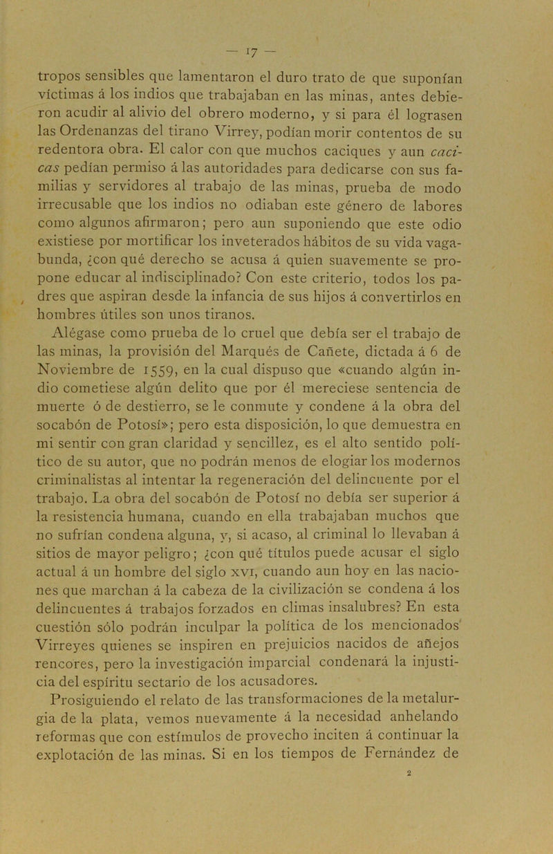 tropos sensibles que lamentaron el duro trato de que suponían víctimas á los indios que trabajaban en las minas, antes debie- ron acudir al alivio del obrero moderno, y si para él lograsen las Ordenanzas del tirano Virrey, podían morir contentos de su redentora obra. El calor con que muchos caciques y aun caci- cas pedían permiso alas autoridades para dedicarse con sus fa- milias y servidores al trabajo de las minas, prueba de modo irrecusable que los indios no odiaban este género de labores como algunos afirmaron; pero aun suponiendo que este odio existiese por mortificar los inveterados hábitos de su vida vaga- bunda, ¿con qué derecho se acusa á quien suavemente se pro- pone educar al indisciplinado? Con este criterio, todos los pa- ^ dres que aspiran desde la infancia de sus hijos á convertirlos en hombres útiles son unos tiranos. Alégase como prueba de lo cruel que debía ser el trabajo de las minas, la provisión del Marqués de Cañete, dictada á 6 de Noviembre de 1559, en la cual dispuso que «cuando algún in- dio cometiese algún delito que por él mereciese sentencia de muerte ó de destierro, se le conmute y condene á la obra del socabón de Potosí»; pero esta disposición, lo que demuestra en mi sentir con gran claridad y sencillez, es el alto sentido polí- tico de su autor, que no podrán menos de elogiarlos modernos criminalistas al intentar la regeneración del delincuente por el trabajo. La obra del socabón de Potosí no debía ser superior á la resistencia humana, cuando en ella trabajaban muchos que no sufrían condena alguna, y, si acaso, al criminal lo llevaban á sitios de mayor peligro; ¿con qué títulos puede acusar el siglo actual á un hombre del siglo xvi, cuando aun hoy en las nacio- nes que marchan á la cabeza de la civilización se condena á los delincuentes á trabajos forzados en climas insalubres? En esta cuestión sólo podrán inculpar la política de los mencionados' Virreyes quienes se inspiren en prejuicios nacidos de añejos rencores, pero la investigación imparcial condenará la injusti- cia del espíritu sectario de los acusadores. Prosiguiendo el relato de las transformaciones de la metalur- gia de la plata, vemos nuevamente á la necesidad anhelando reformas que con estímulos de provecho inciten á continuar la explotación de las minas. Si en los tiempos de Fernández de 2