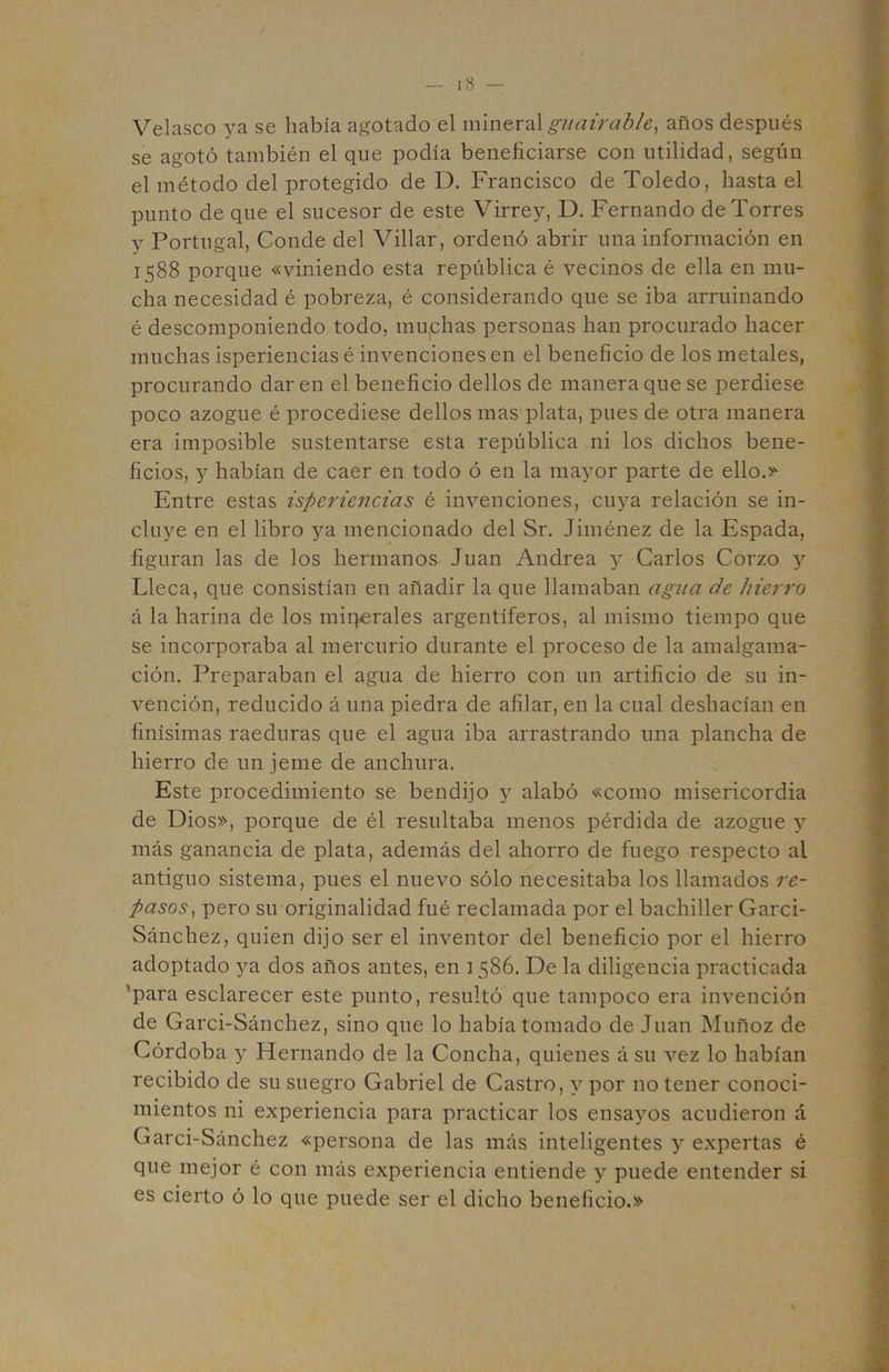 Velasco ya se había agotado el giiairable^ años después sé agotó también el que podía beneficiarse con utilidad, según el método del protegido de D. Francisco de Toledo, hasta el punto de que el sucesor de este Virrey, D. Fernando de Torres y Portugal, Conde del Villar, ordenó abrir una información en 1588 porque «viniendo esta república é vecinos de ella en mu- cha necesidad é pobreza, é considerando que se iba arruinando é descomponiendo todo, mu,chas personas han procurado hacer muchas isperiencias é invenciones en el beneficio de los metales, procurando dar en el beneficio dellos de manera que se perdiese poco azogue é procediese dellos mas'plata, pues de otra manera era imposible sustentarse esta república ni los dichos bene- ficios, y habían de caer en todo ó en la mayor parte de ello.>'^ Entre estas isperiencias é invenciones, cuya relación se in- cluye en el libro ya mencionado del Sr. Jiménez de la Espada, figuran las de los hermanos Juan Andrea y Carlos Corzo y Lleca, que consistían en añadir la que llamaban agíia de hierro á la harina de los mii^erales argentíferos, al mismo tiempo que se incorporaba al mercurio durante el proceso de la amalgama- ción. Preparaban el agua de hierro con un artificio de su in- vención, reducido á una piedra de afilar, en la cual deshacían en finísimas raeduras que el agua iba arrastrando una plancha de hierro de un jeme de anchura. Este procedimiento se bendijo y alabó «como misericordia de Dios», porque de él resultaba menos pérdida de azogue y más ganancia de plata, además del ahorro de fuego respecto al antiguo sistema, pues el nuevo sólo necesitaba los llamados re- pasos^ pero su originalidad fué reclamada por el bachiller Garci- Sánchez, quien dijo ser el inventor del beneficio ]3or el hierro adoptado ya dos años antes, en 1586. De la diligencia practicada 'para esclarecer este punto, resultó que tampoco era invención de Garci-Sánchez, sino que lo había tomado de Juan Muñoz de Córdoba y Hernando de la Concha, quienes á su vez lo habían recibido de su suegro Gabriel de Castro, y por no tener conoci- mientos ni experiencia para practicar los ensayos acudieron á Garci-Sánchez «persona de las más inteligentes y expertas é que mejor é con más experiencia entiende y puede entender si es cierto ó lo que puede ser el dicho beneficio.»