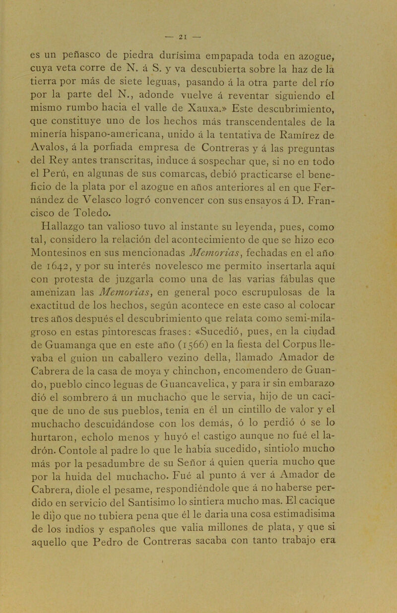 es un peñasco de piedra durísima empapada toda en azogue, cuya veta corre de N. á S. y va descubierta sobre la haz de la tierra por más de siete leguas, pasando á la otra parte del río por la parte del N., adonde vuelve á reventar siguiendo el mismo rumbo hacia el valle de Xauxa.» Este descubrimiento, que constituye uno de los hechos más transcendentales de la minería hispano-americana, unido á la tentativa de Ramírez de Avalos, á la porfiada empresa de Contreras y á las preguntas del Rey antes transcritas, induce á sospechar que, si no en todo el Perú, en algunas de sus comarcas, debió practicarse el bene- ficio de la plata por el azogue en años anteriores al en que Fer- nández de Velasco logró convencer con sus ensayos á D. Fran- cisco de Toledo. Hallazgo tan valioso tuvo al instante su leyenda, pues, como tal, considero la relación del acontecimiento de que se hizo eco Montesinos en sus mencionadas Memorias^ fechadas en el año de 1642, y por su interés novelesco me permito insertarla aquí con protesta de juzgarla como una de las varias fábulas que amenizan las Memorias^ en general poco escrupulosas de la exactitud de los hechos, según acontece en este caso al colocar tres años después el descubrimiento que relata como semi-mila- groso en estas pintorescas frases: «Sucedió, pues, en la ciudad de Guamanga que en este año (1566) en la fiesta del Corpus lle- vaba el guión un caballero vezino della, llamado Amador de Cabrera de la casa de moya y chinchón, encomendero de Guan- do, pueblo cinco leguas de Guancavelica, y para ir sin embarazo dió el sombrero á un muchacho que le servia, hijo de un caci- que de uno de sus pueblos, tenia en él un cintillo de valor y el muchacho descuidándose con los demás, ó lo perdió ó se lo hurtaron, echolo menos y huyó el castigo aunque no fué el la- drón. Contóle al padre lo que le habia sucedido, sintiólo mucho más por la pesadumbre de su Señor á quien queria mucho que por la huida del muchacho, hué al punto á ver á Amador de Cabrera, diole el pesame, respondiéndole que á no haberse per- dido en servicio del Santísimo lo sintiera mucho mas. El cacique le dijo que no tubiera pena que él le daria una cosa estimadísima de los indios y españoles que valia millones de plata, y que si aquello que Pedro de Contreras sacaba con tanto trabajo era