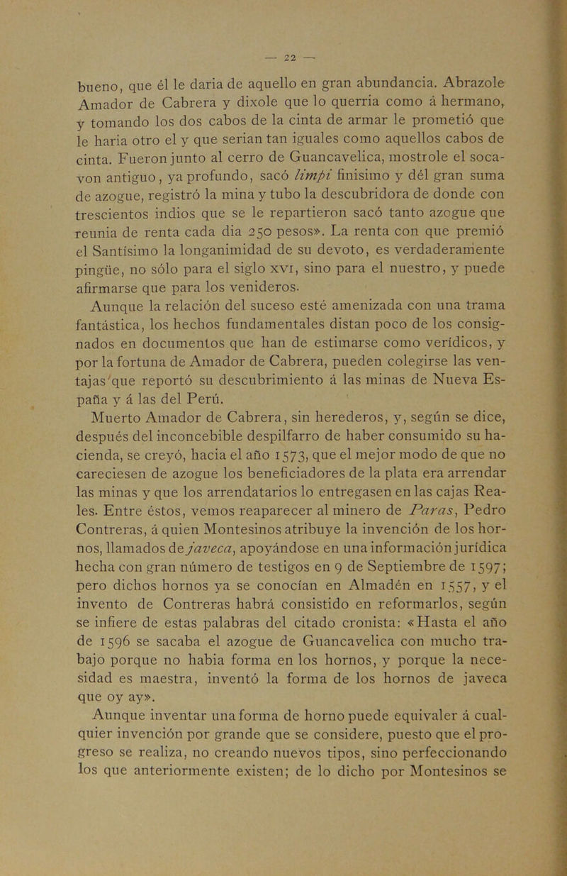'4 — 22 —• bueno, que él le darla de aquello en gran abundancia. Abrazóle Amador de Cabrera y dixole que lo querría como á hermano, y tomando los dos cabos de la cinta de armar le prometió que le baria otro el y que serian tan iguales como aquellos cabos de cinta. Fueron junto al cerro de Guancavelica, mostróle el soca- vón antiguo, ya profundo, sacó limpi finísimo y dél gran suma de azogue, registró la mina y tubo la descubridora de donde con trescientos indios que se le repartieron sacó tanto azogue que reuma de renta cada dia 250 pesos». La renta con que premió el Santísimo la longanimidad de su devoto, es verdaderamente pingüe, no sólo para el siglo xvi, sino para el nuestro, y puede afirmarse que para los venideros. Aunque la relación del suceso esté amenizada con una trama fantástica, los hechos fundamentales distan poco de los consig- nados en documentos que han de estimarse como verídicos, y por la fortuna de Amador de Cabrera, pueden colegirse las ven- tajas'que reportó su descubrimiento á las minas de Nueva Es- paña y á las del Perú. Muerto Amador de Cabrera, sin herederos, 3^, según se dice, después del inconcebible despilfarro de haber consumido su ha- cienda, se creyó, hacia el año 1573, que el mejor modo de que no careciesen de azogue los beneficiadores de la plata era arrendar las minas y que los arrendatarios lo entregasen en las cajas Rea- les. Entre éstos, vemos reaparecer al minero de Paras^ Pedro Contreras, á quien Montesinos atribuye la invención de los hor- nos, llamados de javeca^ apoyándose en una información jurídica hecha con gran número de testigos en 9 de Septiembre de 1597; pero dichos hornos ya se conocían en Almadén en 1557, y el invento de Contreras habrá consistido en reformarlos, según se infiere de estas palabras del citado cronista: «Hasta el año de 1596 se sacaba el azogue de Guancavelica con mucho tra- bajo porque no habia forma en los hornos, y porque la nece- sidad es maestra, inventó la forma de los hornos de javeca que oy ay». Aunque inventar una forma de horno puede equivaler á cual- quier invención por grande que se considere, puesto que el pro- greso se realiza, no creando nuevos tipos, sino perfeccionando los que anteriormente existen; de lo dicho por Montesinos se